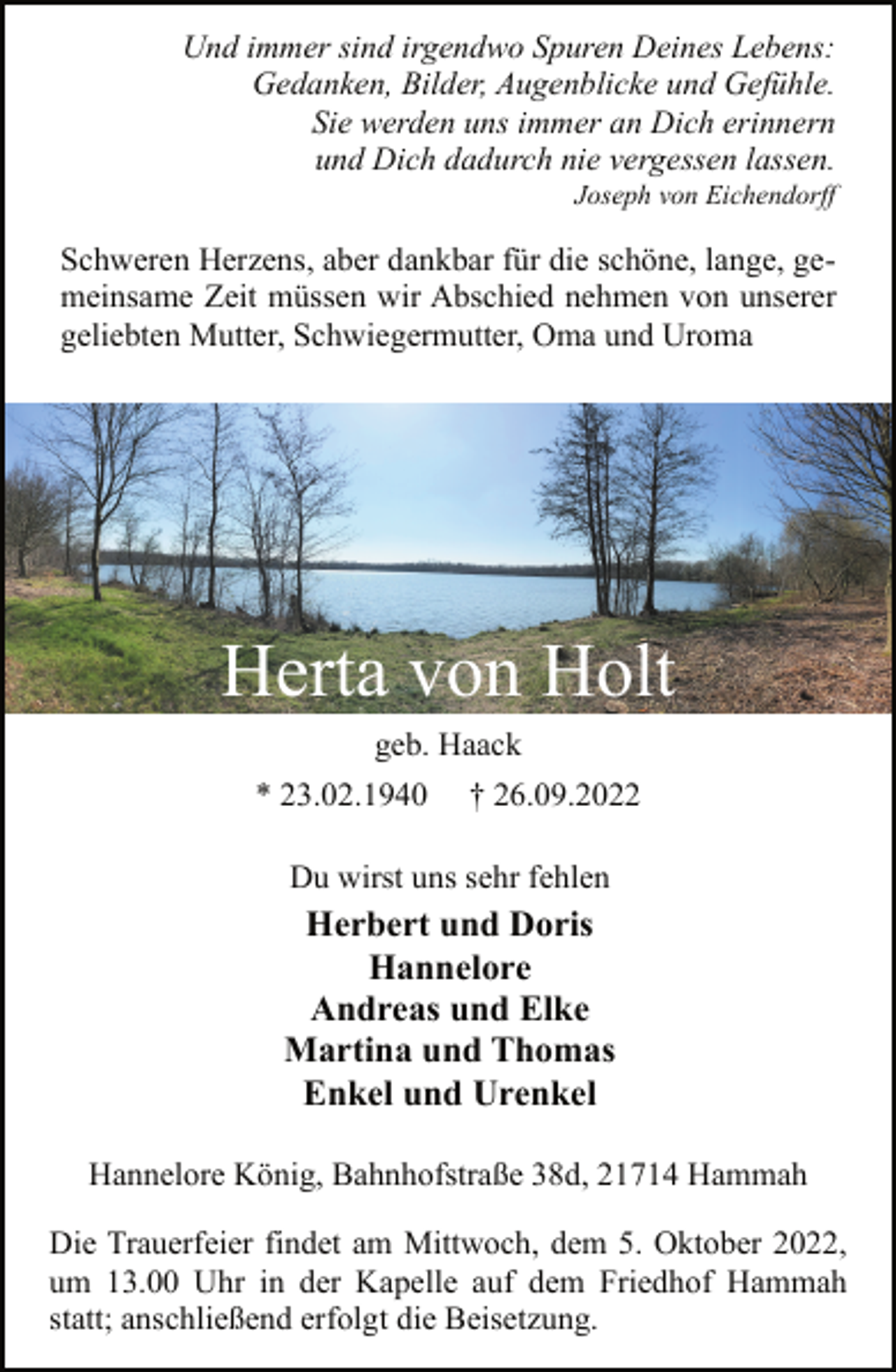 <p>Und immer sind irgendwo Spuren Deines Lebens:<br />Gedanken, Bilder, Augenblicke und Gefühle.<br />Sie werden uns immer an Dich erinnern<br />und Dich dadurch nie vergessen lassen.<br />Joseph von Eichendorff<br />Schweren Herzens, aber dankbar für die schöne, lange, gemeinsame Zeit müssen wir Abschied nehmen von unserer<br />geliebten Mutter, Schwiegermutter, Oma und Uroma<br />Herta von Holt<br />geb. Haack<br />* 23.02.1940 † 26.09.2022<br />Du wirst uns sehr fehlen<br />Herbert und Doris<br />Hannelore<br />Andreas und Elke<br />Martina und Thomas<br />Enkel und Urenkel<br />Hannelore König, Bahnhofstraße 38d, 21714 Hammah<br />Die Trauerfeier findet am Mittwoch, dem 5. Oktober 2022,<br />um 13.00 Uhr in der Kapelle auf dem Friedhof Hammah<br />statt; anschließend erfolgt die Beisetzung.</p>