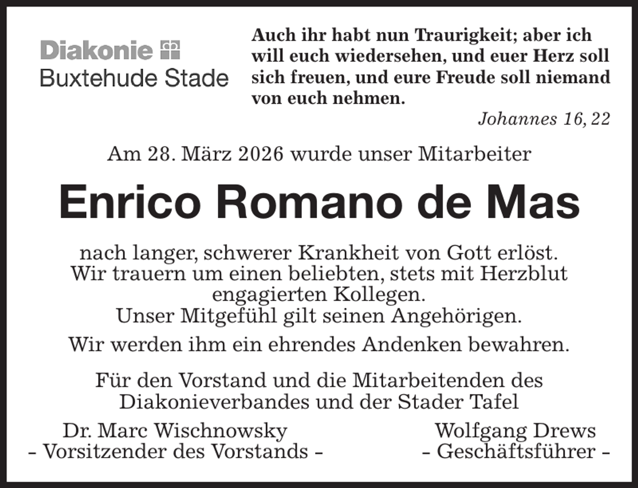 <p>Auch ihr habt nun Traurigkeit; aber ich<br />will euch wiedersehen, und euer Herz soll<br />sich freuen, und eure Freude soll niemand<br />von euch nehmen.<br />Johannes 16, 22<br />Am 28. März 2026 wurde unser Mitarbeiter<br />Enrico Romano de Mas<br />nach langer, schwerer Krankheit von Gott erlöst.<br />Wir trauern um einen beliebten, stets mit Herzblut<br />engagierten Kollegen.<br />Unser Mitgefühl gilt seinen Angehörigen.<br />Wir werden ihm ein ehrendes Andenken bewahren.<br />Für den Vorstand und die Mitarbeitenden des<br />Diakonieverbandes und der Stader Tafel<br />Dr. Marc Wischnowsky Wolfgang Drews<br />- Vorsitzender des Vorstands - - Geschäftsführer -</p>