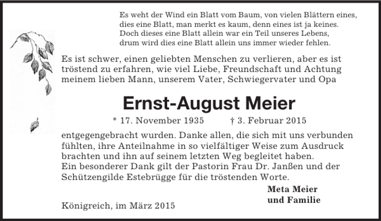<p>Es weht der Wind ein Blatt vom Baum, von vielen Blättern eines,<br />dies eine Blatt, man merkt es kaum, denn eines ist ja keines.<br />Doch dieses eine Blatt allein war ein Teil unseres Lebens,<br />drum wird dies eine Blatt allein uns immer wieder fehlen.<br />Es ist schwer, einen geliebten Menschen zu verlieren, aber es ist<br />tröstend zu erfahren, wie viel Liebe, Freundschaft und Achtung<br />meinem lieben Mann, unserem Vater, Schwiegervater und Opa<br />Ernst-August Meier<br />* 17. November 1935 † 3. Februar 2015<br />entgegengebracht wurden. Danke allen, die sich mit uns verbunden fühlten, ihre Anteilnahme in so vielfältiger Weise zum Ausdruck brachten und ihn auf seinem letzten Weg begleitet haben.<br />Ein besonderer Dank gilt der Pastorin Frau Dr. Janßen und der Schützengilde Estebrügge für die tröstenden Worte.<br />Meta Meier<br />und Familie<br />Königreich, im März 2015</p>