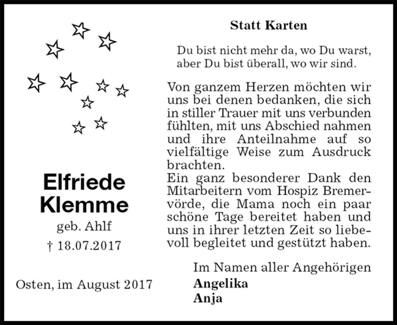<p>Statt Karten<br />Du bist nicht mehr da, wo Du warst,<br />aber Du bist überall, wo wir sind.<br />Von ganzem Herzen möchten wir uns bei denen bedanken, die sich in stiller Trauer mit uns verbunden<br />fühlten, mit uns Abschied nahmen<br />und ihre Anteilnahme auf so vielfältige Weise zum Ausdruck brachten.<br />Ein ganz besonderer Dank den Mitarbeitern vom Hospiz Bremer-<br />vörde, die Mama noch ein paar schöne Tage bereitet haben und uns in ihrer letzten Zeit so liebevoll begleitet und gestützt haben.<br />Im Namen aller Angehörigen<br />Angelika<br />Anja<br />Elfriede<br />Klemme<br />geb. Ahlf<br />† 18.07.2017</p><p>Osten, im August 2017</p>