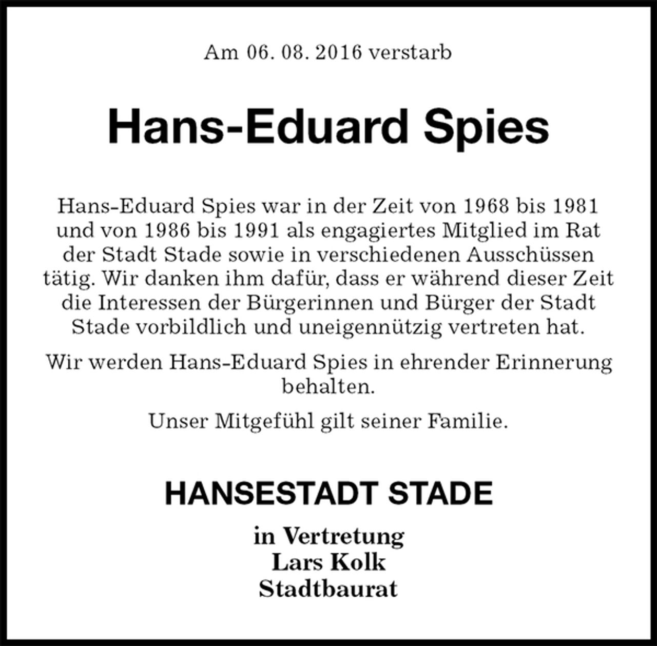 <p>Am 06. 08. 2016 verstarb<br />Hans-Eduard Spies<br />Hans-Eduard Spies war in der Zeit von 1968 bis 1981 und von 1986 bis 1991 als engagiertes Mitglied im Rat<br />der Stadt Stade sowie in verschiedenen Ausschüssen<br />tätig. Wir danken ihm dafür, dass er während dieser Zeit die Interessen der Bürgerinnen und Bürger der Stadt<br />Stade vorbildlich und uneigennützig vertreten hat.<br />Wir werden Hans-Eduard Spies in ehrender Erinnerung behalten.<br />Unser Mitgefühl gilt seiner Familie.<br />HANSESTADT STADE<br />in Vertretung<br />Lars Kolk<br />Stadtbaurat</p>