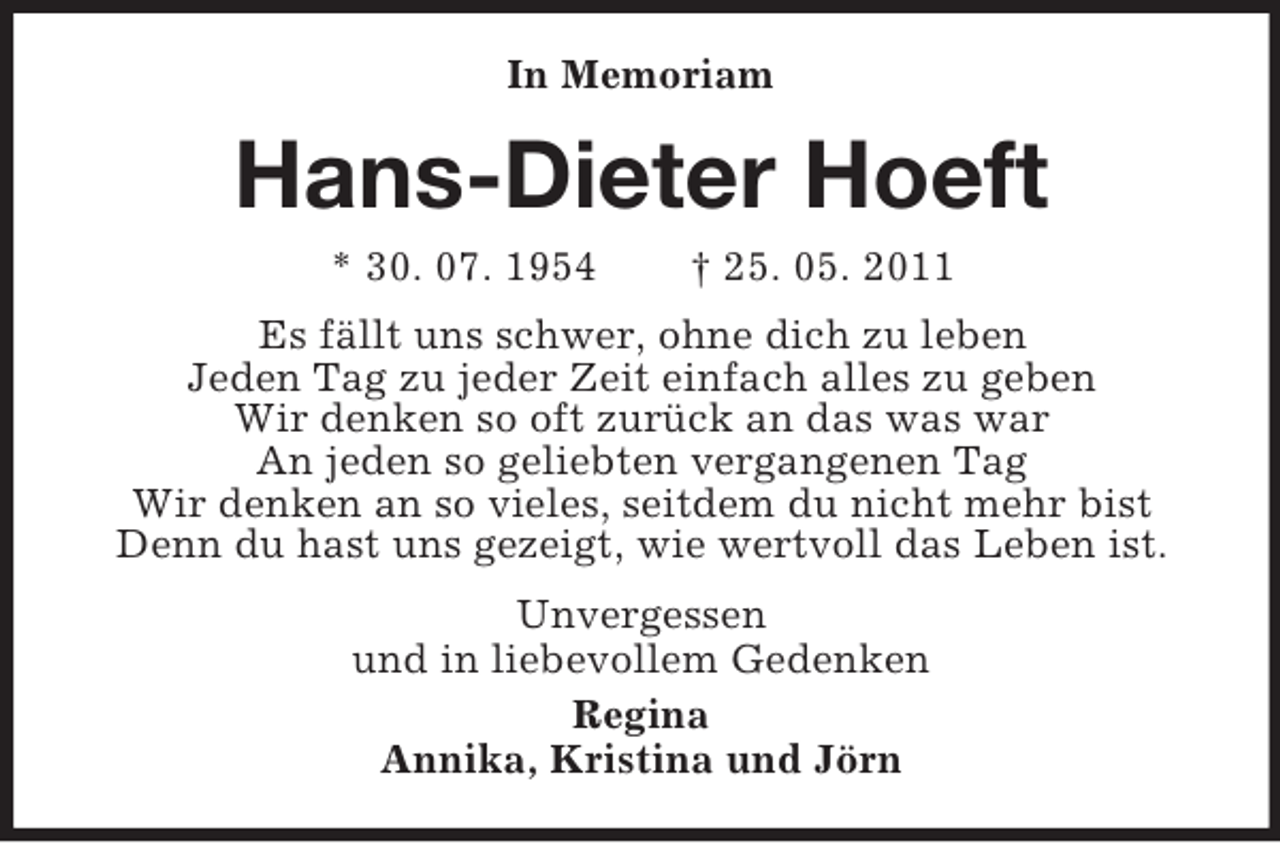 <p>In Memoriam</p><p>Hans-Dieter Hoeft<br />* 30. 07. 1954</p><p>† 25. 05. 2011</p><p>Es fällt uns schwer, ohne dich zu leben<br />Jeden Tag zu jeder Zeit einfach alles zu geben<br />Wir denken so oft zurück an das was war<br />An jeden so geliebten vergangenen Tag<br />Wir denken an so vieles, seitdem du nicht mehr bist<br />Denn du hast uns gezeigt, wie wertvoll das Leben ist.<br />Unvergessen<br />und in liebevollem Gedenken<br />Regina<br />Annika, Kristina und Jörn</p>