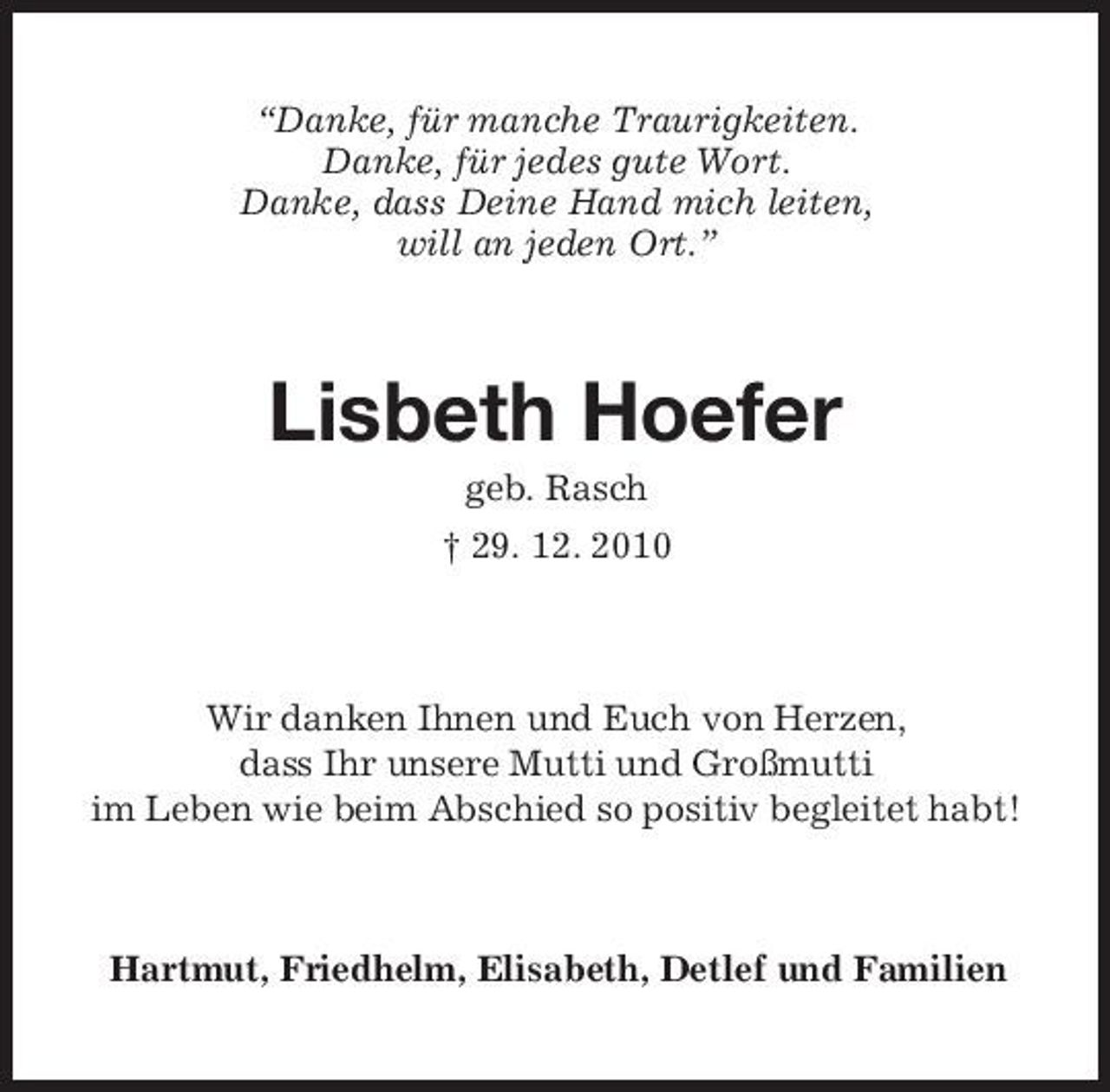 <p>“Danke, für manche Traurigkeiten. Danke, für jedes gute Wort. Danke, dass Deine Hand mich leiten, will an jeden Ort.”</p><p>Lisbeth Hoefer<br />geb. Rasch † 29. 12. 2010</p><p>Wir danken Ihnen und Euch von Herzen, dass Ihr unsere Mutti und Großmutti im Leben wie beim Abschied so positiv begleitet habt!</p><p>Hartmut, Friedhelm, Elisabeth, Detlef und Familien</p>