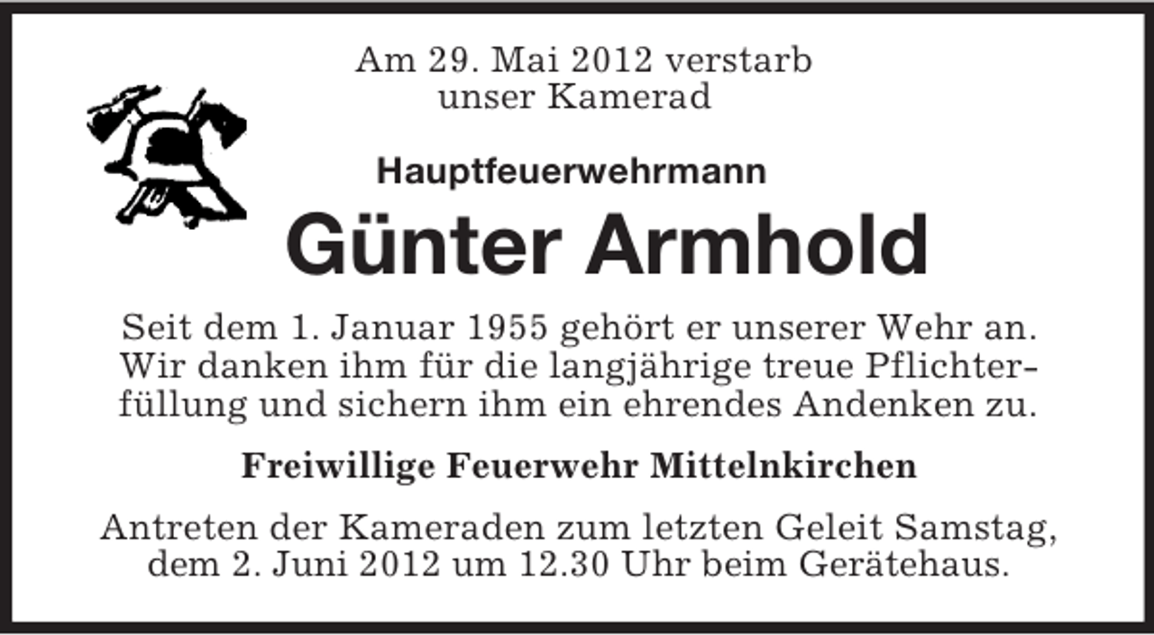 <p>Am 29. Mai 2012 verstarb<br />unser Kamerad<br />Hauptfeuerwehrmann<br />Günter Armhold<br />Seit dem 1. Januar 1955 gehört er unserer Wehr an.<br />Wir danken ihm für die langjährige treue Pflichter-<br />füllung und sichern ihm ein ehrendes Andenken zu.<br />Freiwillige Feuerwehr Mittelnkirchen<br />Antreten der Kameraden zum letzten Geleit Samstag, dem 2. Juni 2012 um 12.30 Uhr beim Gerätehaus.</p>