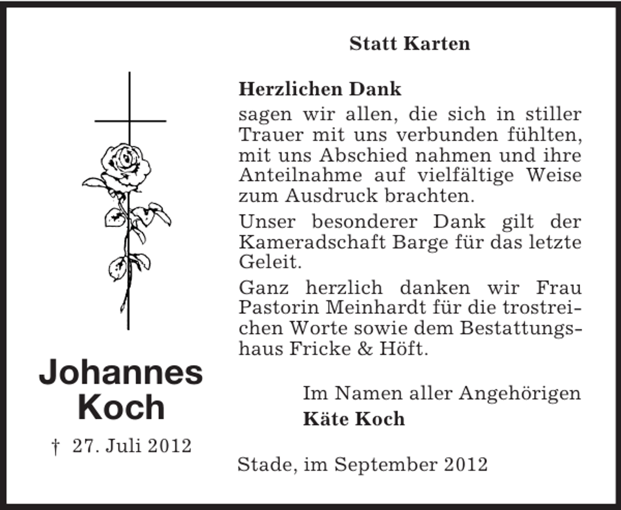 <p>Statt Karten</p><p>Johannes<br />Koch<br />† 27. Juli 2012</p><p>Herzlichen Dank<br />sagen wir allen, die sich in stiller<br />Trauer mit uns verbunden fühlten,<br />mit uns Abschied nahmen und ihre<br />Anteilnahme auf vielfältige Weise<br />zum Ausdruck brachten.<br />Unser besonderer Dank gilt der<br />Kameradschaft Barge für das letzte<br />Geleit.<br />Ganz herzlich danken wir Frau<br />Pastorin Meinhardt für die trostreichen Worte sowie dem Bestattungshaus Fricke &amp; Höft.<br />Im Namen aller Angehörigen<br />Käte Koch<br />Stade, im September 2012</p>