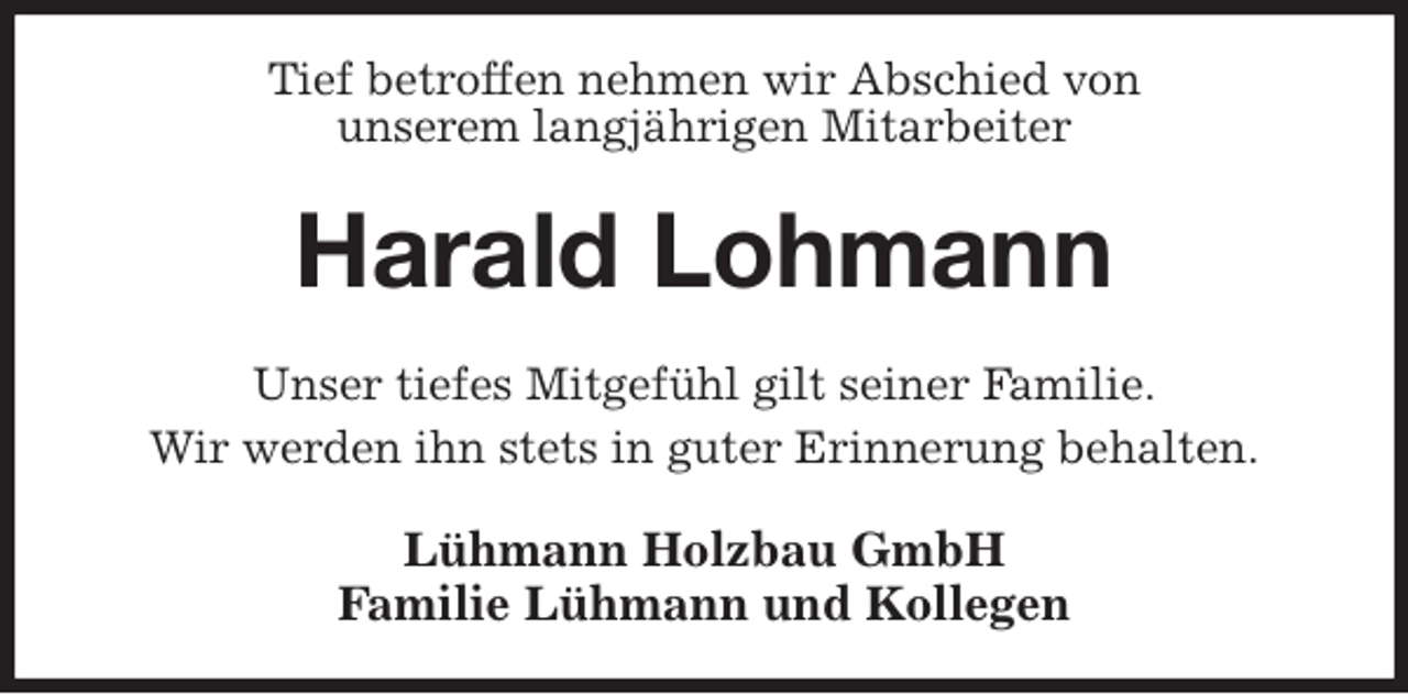 <p>Tief betroffen nehmen wir Abschied von<br />unserem langjährigen Mitarbeiter<br />Harald Lohmann<br />Unser tiefes Mitgefühl gilt seiner Familie.<br />Wir werden ihn stets in guter Erinnerung behalten.<br />Lühmann Holzbau GmbH<br />Familie Lühmann und Kollegen</p>