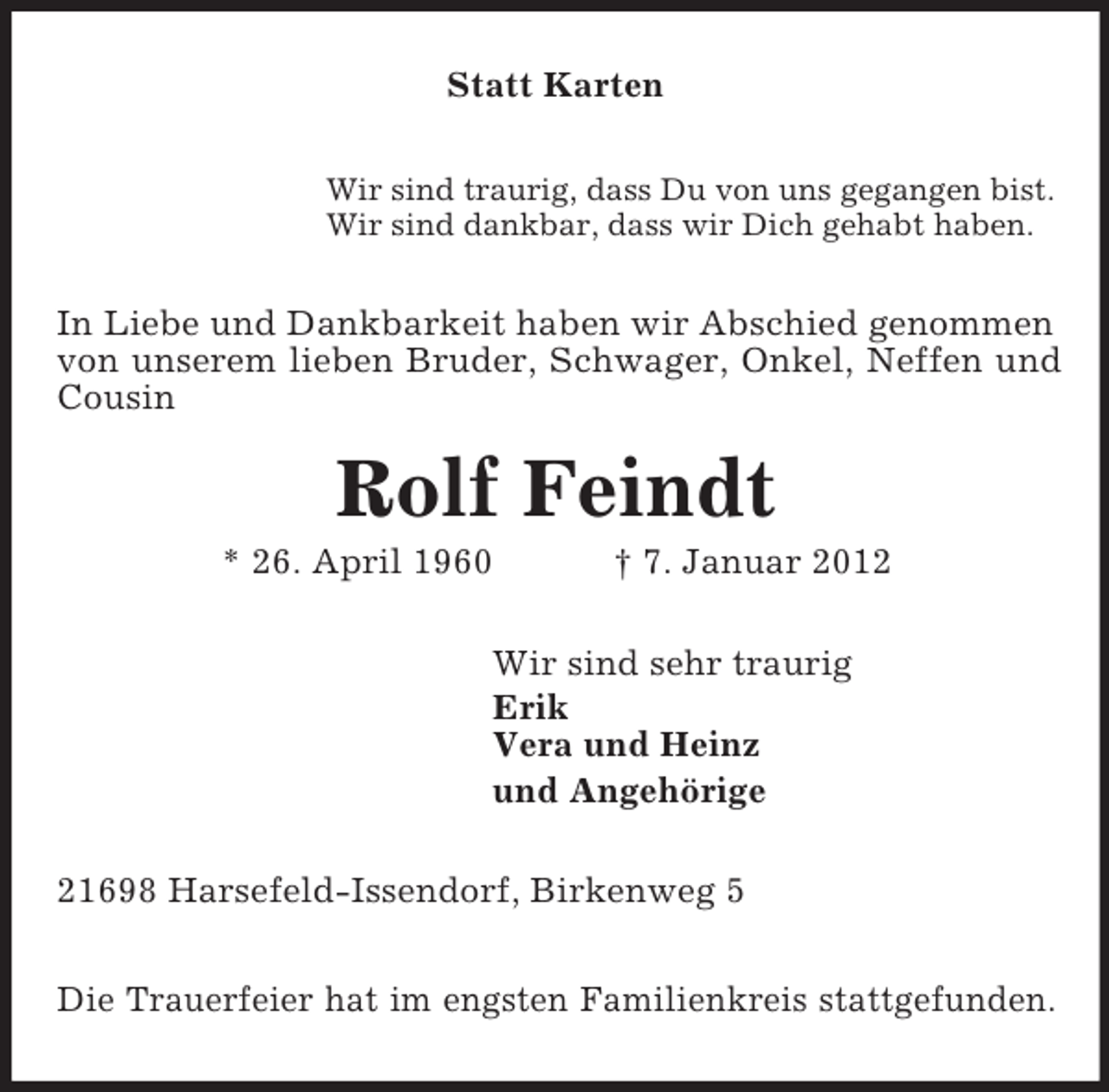 <p>Statt Karten<br />Wir sind traurig, dass Du von uns gegangen bist.<br />Wir sind dankbar, dass wir Dich gehabt haben.<br />In Liebe und Dankbarkeit haben wir Abschied genommen von unserem lieben Bruder, Schwager, Onkel, Neffen und Cousin<br />Rolf Feindt<br />* 26. April 1960 † 7. Januar 2012<br />Wir sind sehr traurig<br />Erik<br />Vera und Heinz<br />und Angehörige<br />21698 Harsefeld-Issendorf, Birkenweg 5</p><p>Die Trauerfeier hat im engsten Familienkreis stattgefunden.</p>