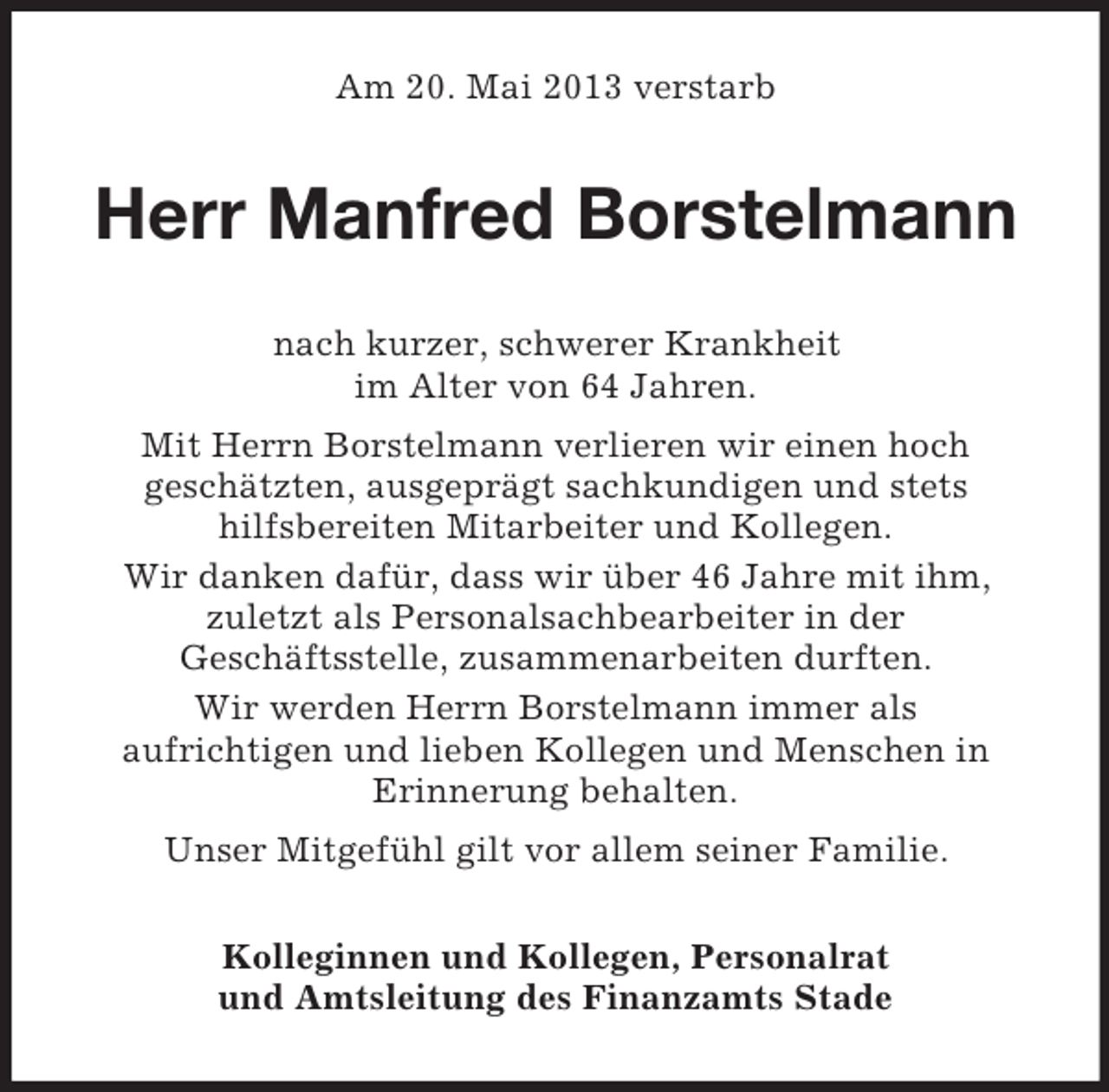 <p>Am 20. Mai 2013 verstarb</p><p>Herr Manfred Borstelmann<br />nach kurzer, schwerer Krankheit<br />im Alter von 64 Jahren.<br />Mit Herrn Borstelmann verlieren wir einen hoch<br />geschätzten, ausgeprägt sachkundigen und stets<br />hilfsbereiten Mitarbeiter und Kollegen.<br />Wir danken dafür, dass wir über 46 Jahre mit ihm,<br />zuletzt als Personalsachbearbeiter in der<br />Geschäftsstelle, zusammenarbeiten durften.<br />Wir werden Herrn Borstelmann immer als<br />aufrichtigen und lieben Kollegen und Menschen in<br />Erinnerung behalten.<br />Unser Mitgefühl gilt vor allem seiner Familie.<br />Kolleginnen und Kollegen, Personalrat<br />und Amtsleitung des Finanzamts Stade</p>
