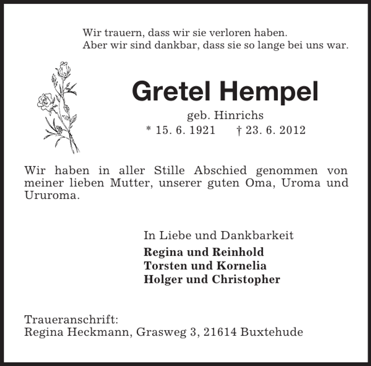 <p>Wir trauern, dass wir sie verloren haben.<br />Aber wir sind dankbar, dass sie so lange bei uns war.<br />Gretel Hempel<br />geb. Hinrichs<br />* 15. 6. 1921 † 23. 6. 2012<br />Wir haben in aller Stille Abschied genommen von<br />meiner lieben Mutter, unserer guten Oma, Uroma und Ururoma.<br />In Liebe und Dankbarkeit<br />Regina und Reinhold<br />Torsten und Kornelia<br />Holger und Christopher<br />Traueranschrift:<br />Regina Heckmann, Grasweg 3, 21614 Buxtehude</p>