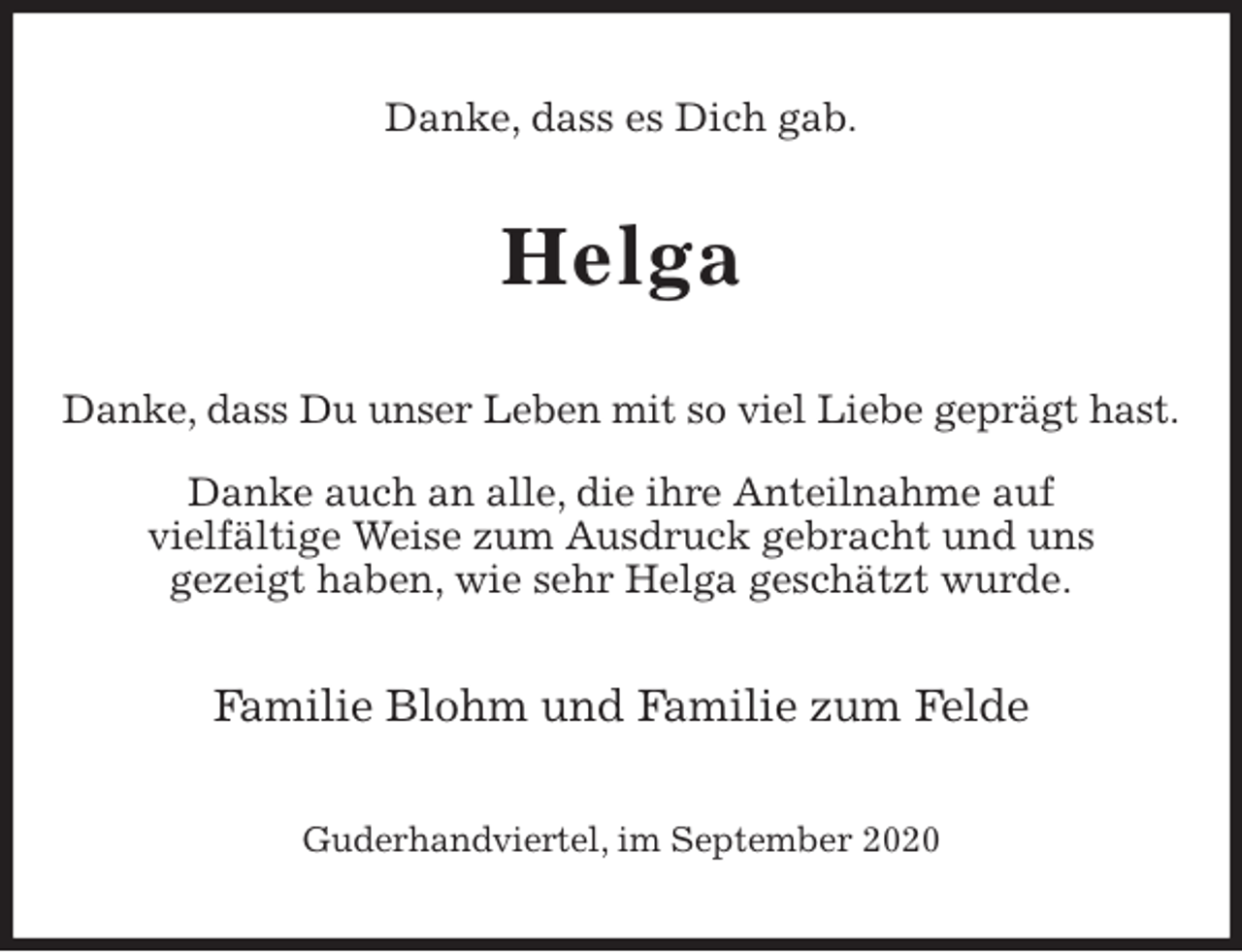 <p>Danke, dass es Dich gab.<br />Helga<br />Danke, dass Du unser Leben mit so viel Liebe geprägt hast.</p>
<p>Danke auch an alle, die ihre Anteilnahme auf<br />vielfältige Weise zum Ausdruck gebracht und uns<br />gezeigt haben, wie sehr Helga geschätzt wurde.<br />Familie Blohm und Familie zum Felde<br />Guderhandviertel, im September 2020</p>