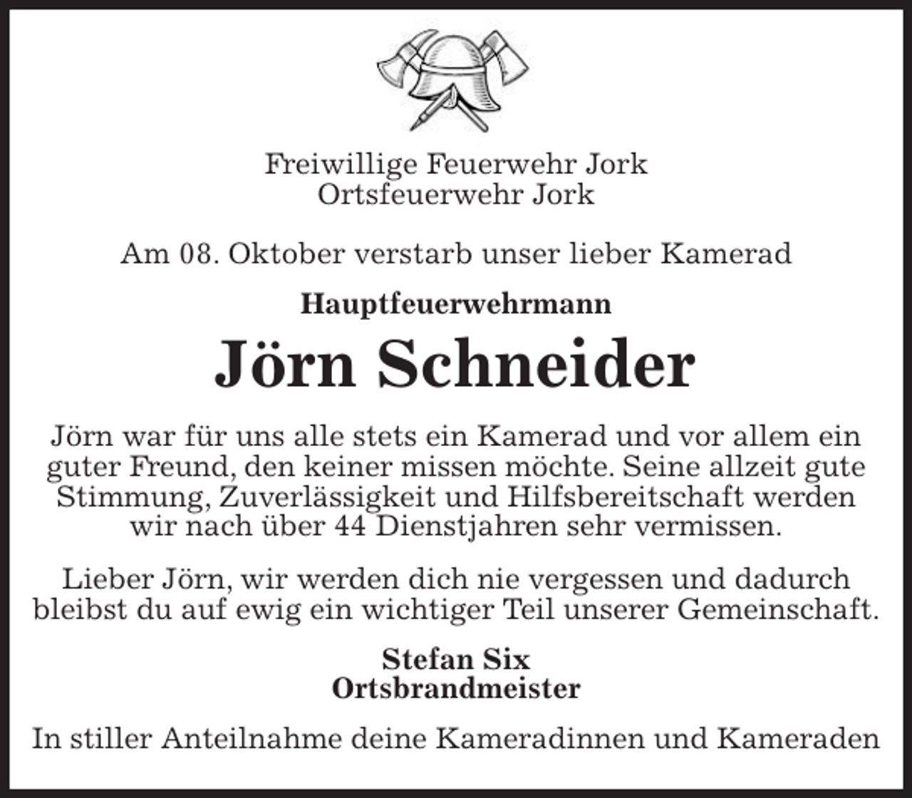 <p>Freiwillige Feuerwehr Jork<br />Ortsfeuerwehr Jork</p>
<p>Am 08. Oktober verstarb unser lieber Kamerad<br />Hauptfeuerwehrmann<br />Jörn Schneider<br />Jörn war für uns alle stets ein Kamerad und vor allem ein guter Freund, den keiner missen möchte. Seine allzeit gute Stimmung, Zuverlässigkeit und Hilfsbereitschaft werden wir nach über 44 Dienstjahren sehr vermissen.<br />Lieber Jörn, wir werden dich nie vergessen und dadurch bleibst du auf ewig ein wichtiger Teil unserer Gemeinschaft.<br />Stefan Six<br />Ortsbrandmeister<br />In stiller Anteilnahme deine Kameradinnen und Kameraden</p>