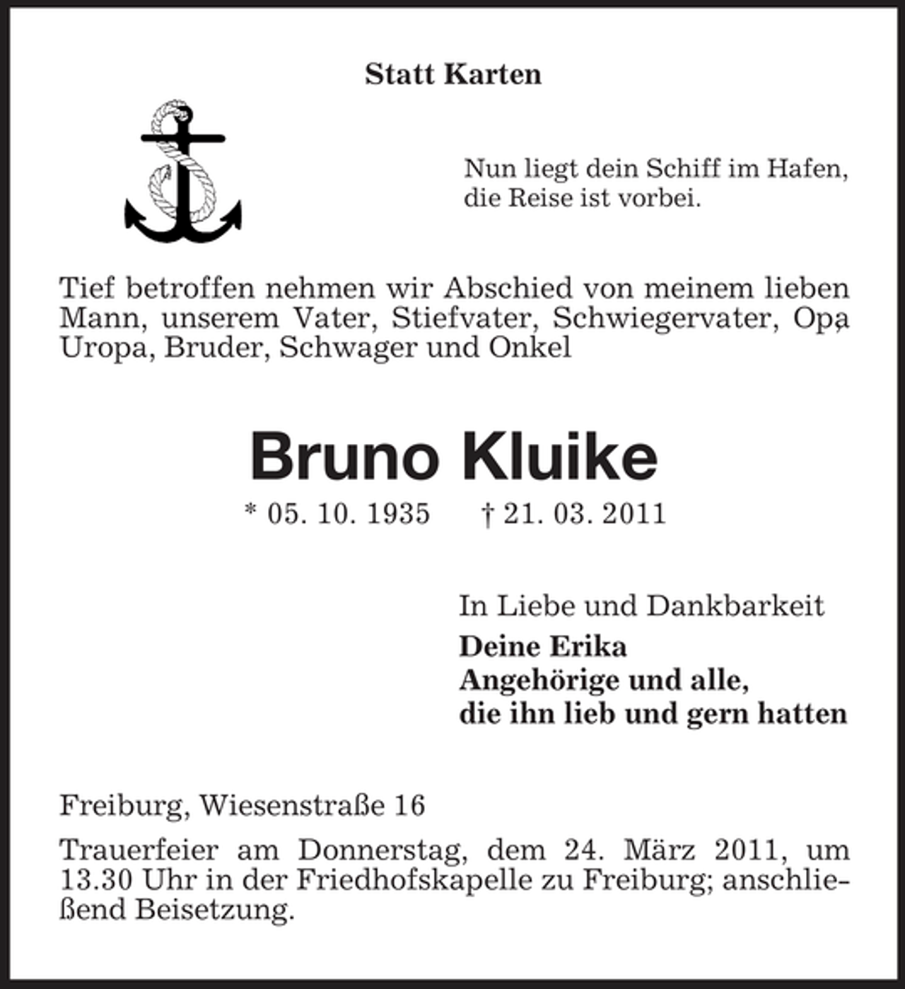 <p>Statt Karten<br />Nun liegt dein Schiff im Hafen, die Reise ist vorbei.</p><p>Tief betroffen nehmen wir Abschied von meinem lieben Mann, unserem Vater, Stiefvater, Schwiegervater, Opa , Uropa, Bruder, Schwager und Onkel</p><p>Bruno Kluike<br />* 05. 10. 1935 † 21. 03. 2011 In Liebe und Dankbarkeit Deine Erika Angehörige und alle, die ihn lieb und gern hatten Freiburg, Wiesenstraße 16 Trauerfeier am Donnerstag, dem 24. März 2011, um 13.30 Uhr in der Friedhofskapelle zu Freiburg; anschließend Beisetzung.</p>