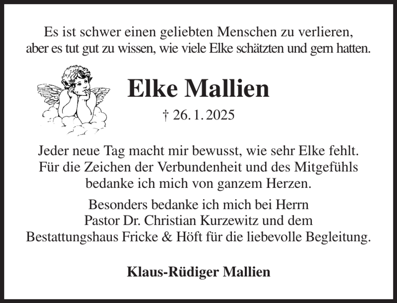 <p>Es ist schwer einen geliebten Menschen zu verlieren,<br />aber es tut gut zu wissen, wie viele Elke schätzten und gern hatten.<br />Elke Mallien<br />† 26. 1. 2025<br />Jeder neue Tag macht mir bewusst, wie sehr Elke fehlt.<br />Für die Zeichen der Verbundenheit und des Mitgefühls<br />bedanke ich mich von ganzem Herzen.<br />Besonders bedanke ich mich bei Herrn<br />Pastor Dr. Christian Kurzewitz und dem<br />Bestattungshaus Fricke &amp; Höft für die liebevolle Begleitung.<br />Klaus-Rüdiger Mallien</p>