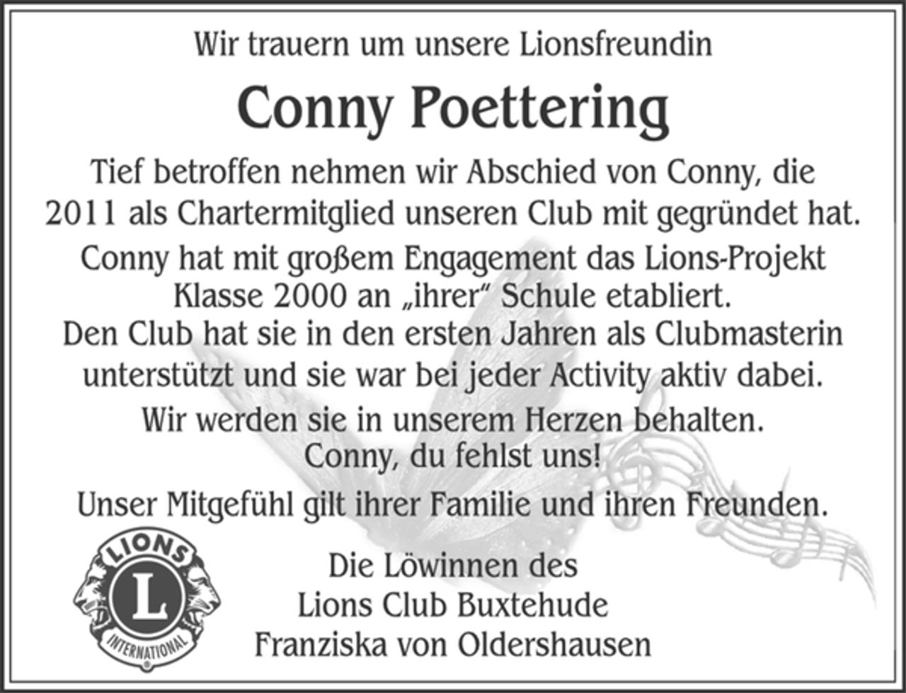 <p>Wir trauern um unsere Lionsfreundin<br />Conny Poettering<br />Tief betroffen nehmen wir Abschied von Conny, die<br />2011 als Chartermitglied unseren Club mit gegründet hat.<br />Conny hat mit großem Engagement das Lions-Projekt<br />Klasse 2000 an „ihrer“ Schule etabliert.<br />Den Club hat sie in den ersten Jahren als Clubmasterin<br />unterstützt und sie war bei jeder Activity aktiv dabei.<br />Wir werden sie in unserem Herzen behalten.<br />Conny, du fehlst uns!<br />Unser Mitgefühl gilt ihrer Familie und ihren Freunden.<br />Die Löwinnen des<br />Lions Club Buxtehude<br />Franziska von Oldershausen</p>