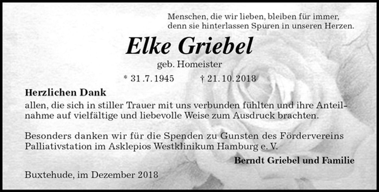 <p>Menschen, die wir lieben, bleiben für immer,<br />denn sie hinterlassen Spuren in unseren Herzen.<br />Elke Griebel<br />geb. Homeister<br />* 31 .7. 1945 † 21. 10. 2018<br />Herzlichen Dank<br />allen, die sich in stiller Trauer mit uns verbunden fühlten und ihre Anteilnahme auf vielfältige und liebevolle Weise zum Ausdruck brachten.</p><p>Besonders danken wir für die Spenden zu Gunsten des Fördervereins<br />Palliativstation im Asklepios Westklinikum Hamburg e. V.<br />Berndt Griebel und Familie<br />Buxtehude, im Dezember 2018</p>
