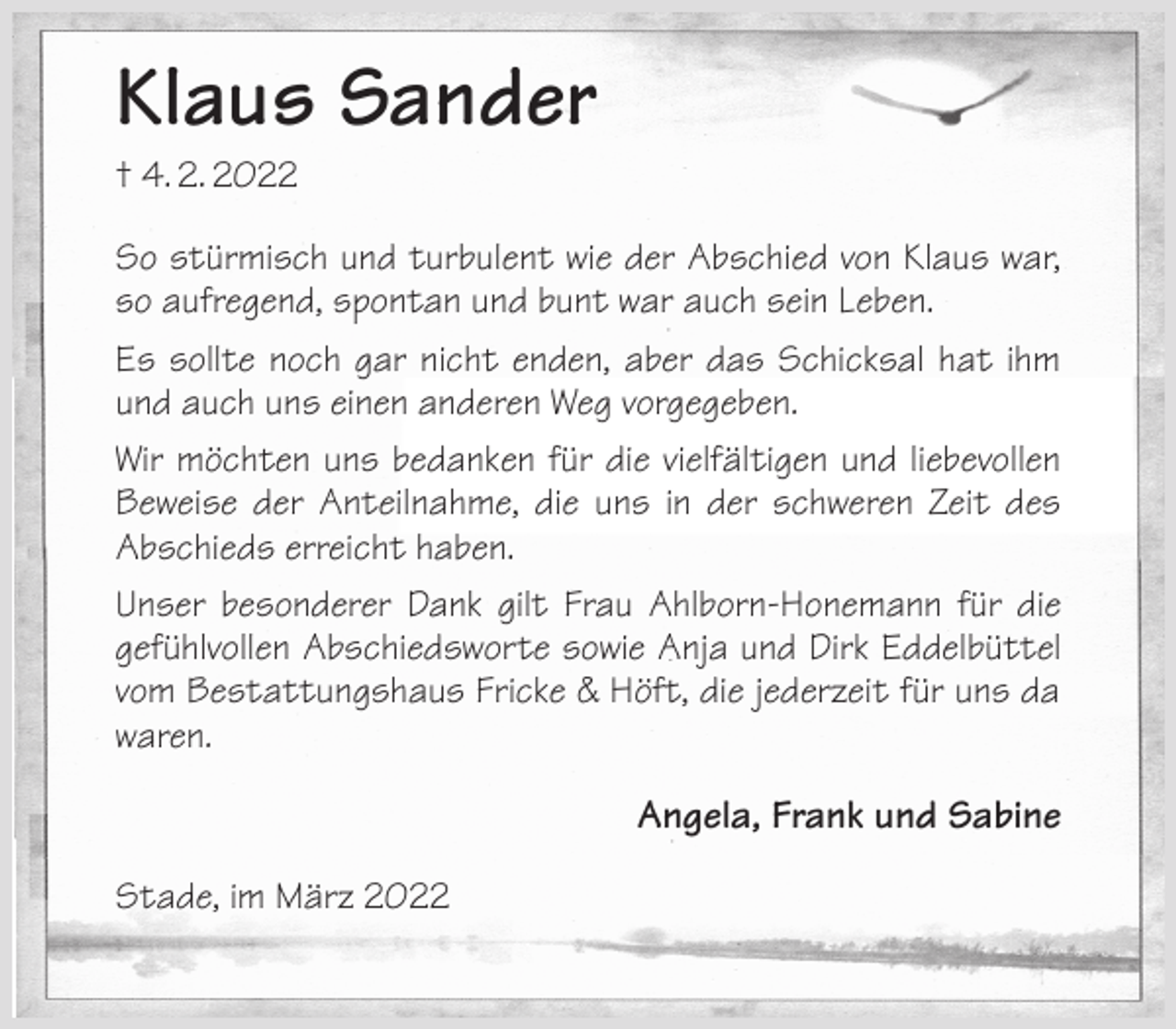 <p>Klaus Sander<br />† 4. 2. 2022<br />So stürmisch und turbulent wie der Abschied von Klaus war, so aufregend, spontan und bunt war auch sein Leben.<br />Es sollte noch gar nicht enden, aber das Schicksal hat ihm und auch uns einen anderen Weg vorgegeben.<br />Wir möchten uns bedanken für die vielfältigen und liebevollen Beweise der Anteilnahme, die uns in der schweren Zeit des Abschieds erreicht haben.<br />Unser besonderer Dank gilt Frau Ahlborn-Honemann für die gefühlvollen Abschiedsworte sowie Anja und Dirk Eddelbüttel vom Bestattungshaus Fricke &amp; Höft, die jederzeit für uns da waren.<br />Angela, Frank und Sabine<br />Stade, im März 2022</p>
