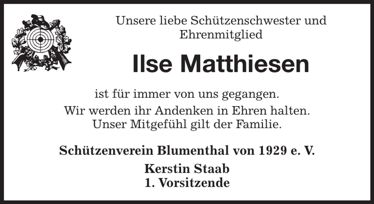 <p>Unsere liebe Schützenschwester und<br />Ehrenmitglied<br />Ilse Matthiesen<br />Schützenverein Blumenthal von 1929 e. V.<br />Kerstin Staab<br />1. Vorsitzende<br />ist für immer von uns gegangen.<br />Wir werden ihr Andenken in Ehren halten.<br />Unser Mitgefühl gilt der Familie.</p>