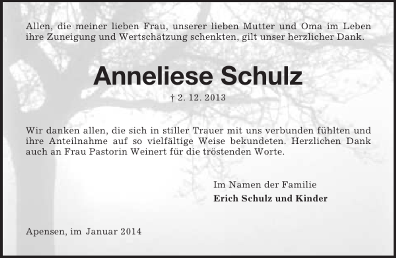 <p>Allen, die meiner lieben Frau, unserer lieben Mutter und Oma im Leben<br />ihre Zuneigung und Wertschätzung schenkten, gilt unser herzlicher Dank.<br />Anneliese Schulz<br />† 2. 12. 2013<br />Wir danken allen, die sich in stiller Trauer mit uns verbunden fühlten und ihre Anteilnahme auf so vielfältige Weise bekundeten. Herzlichen Dank auch an Frau Pastorin Weinert für die tröstenden Worte.<br />Im Namen der Familie<br />Erich Schulz und Kinder<br />Apensen, im Januar 2014</p>