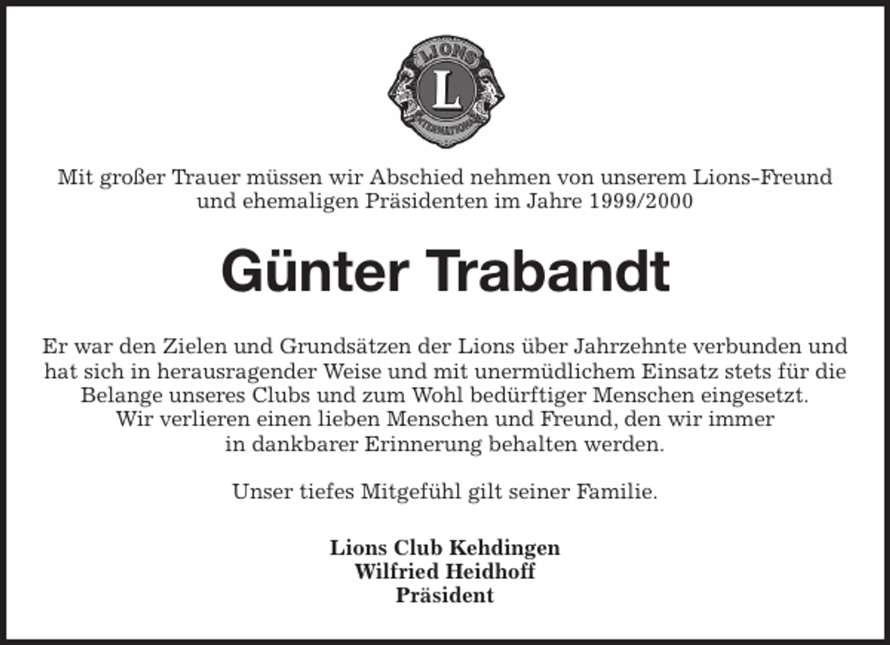 <p>Mit großer Trauer müssen wir Abschied nehmen von unserem Lions-Freund und ehemaligen Präsidenten im Jahre 1999/2000<br />Günter Trabandt<br />Er war den Zielen und Grundsätzen der Lions über Jahrzehnte verbunden und hat sich in herausragender Weise und mit unermüdlichem Einsatz stets für die Belange unseres Clubs und zum Wohl bedürftiger Menschen eingesetzt.<br />Wir verlieren einen lieben Menschen und Freund, den wir immer<br />in dankbarer Erinnerung behalten werden.</p><p>Unser tiefes Mitgefühl gilt seiner Familie.<br />Lions Club Kehdingen<br />Wilfried Heidhoff<br />Präsident</p>
