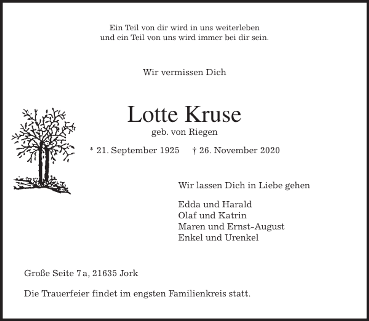 <p>Ein Teil von dir wird in uns weiterleben<br />und ein Teil von uns wird immer bei dir sein.<br />Wir vermissen Dich<br />Lotte Kruse<br />geb. von Riegen<br />* 21. September 1925 † 26. November 2020<br />Wir lassen Dich in Liebe gehen</p>
<p>Edda und Harald<br />Olaf und Katrin<br />Maren und Ernst-August<br />Enkel und Urenkel<br />Große Seite 7 a, 21635 Jork</p>
<p>Die Trauerfeier findet im engsten Familienkreis statt.</p>