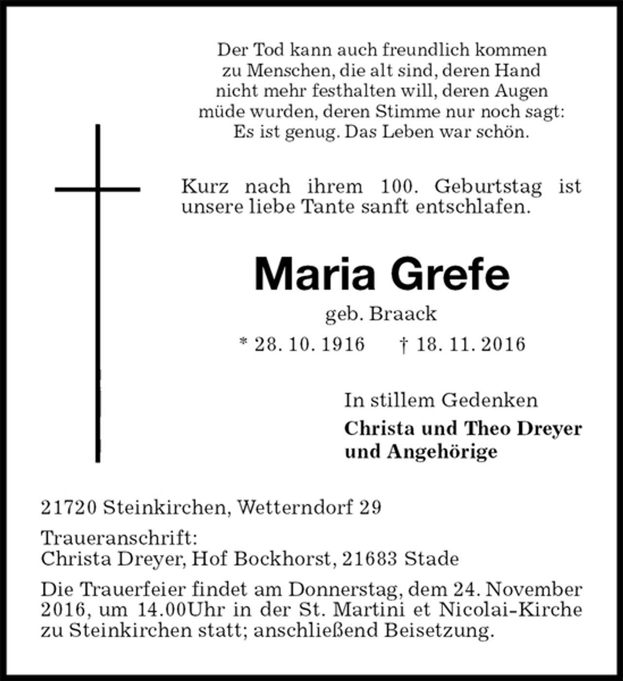 <p>Der Tod kann auch freundlich kommen<br />zu Menschen, die alt sind, deren Hand<br />nicht mehr festhalten will, deren Augen<br />müde wurden, deren Stimme nur noch sagt:<br />Es ist genug. Das Leben war schön.<br />Kurz nach ihrem 100. Geburtstag ist<br />unsere liebe Tante sanft entschlafen.<br />Maria Grefe<br />geb. Braack<br />* 28. 10. 1916 † 18. 11. 2016<br />In stillem Gedenken<br />Christa und Theo Dreyer<br />und Angehörige<br />21720 Steinkirchen, Wetterndorf 29<br />Traueranschrift:<br />Christa Dreyer, Hof Bockhorst, 21683 Stade<br />Die Trauerfeier findet am Donnerstag, dem 24. November 2016, um 14.00Uhr in der St. Martini et Nicolai-Kirche zu Steinkirchen statt; anschließend Beisetzung.</p>