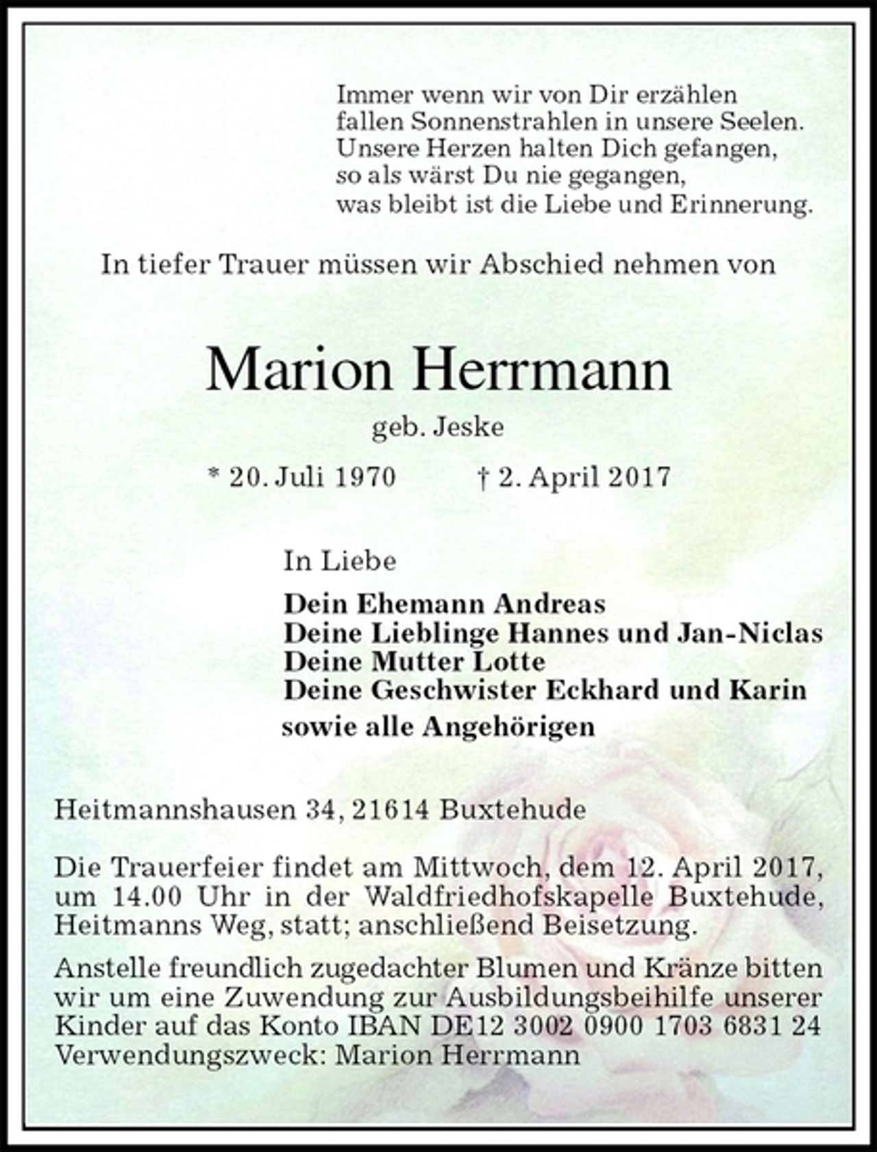 <p>Immer wenn wir von Dir erzählen<br />fallen Sonnenstrahlen in unsere Seelen.<br />Unsere Herzen halten Dich gefangen,<br />so als wärst Du nie gegangen,<br />was bleibt ist die Liebe und Erinnerung.</p><p>In tiefer Trauer müssen wir Abschied nehmen von<br />Marion Herrmann<br />geb. Jeske<br />* 20. Juli 1970 † 2. April 2017<br />In Liebe<br />Dein Ehemann Andreas<br />Deine Lieblinge Hannes und Jan-Niclas<br />Deine Mutter Lotte<br />Deine Geschwister Eckhard und Karin<br />sowie alle Angehörigen<br />Heitmannshausen 34, 21614 Buxtehude</p><p>Die Trauerfeier findet am Mittwoch, dem 12. April 2017, um 14.00 Uhr in der Waldfriedhofskapelle Buxtehude, Heitmanns Weg, statt; anschließend Beisetzung.<br />Anstelle freundlich zugedachter Blumen und Kränze bitten<br />wir um eine Zuwendung zur Ausbildungsbeihilfe unserer<br />Kinder auf das Konto IBAN DE12 3002 0900 1703 6831 24<br />Verwendungszweck: Marion Herrmann</p>