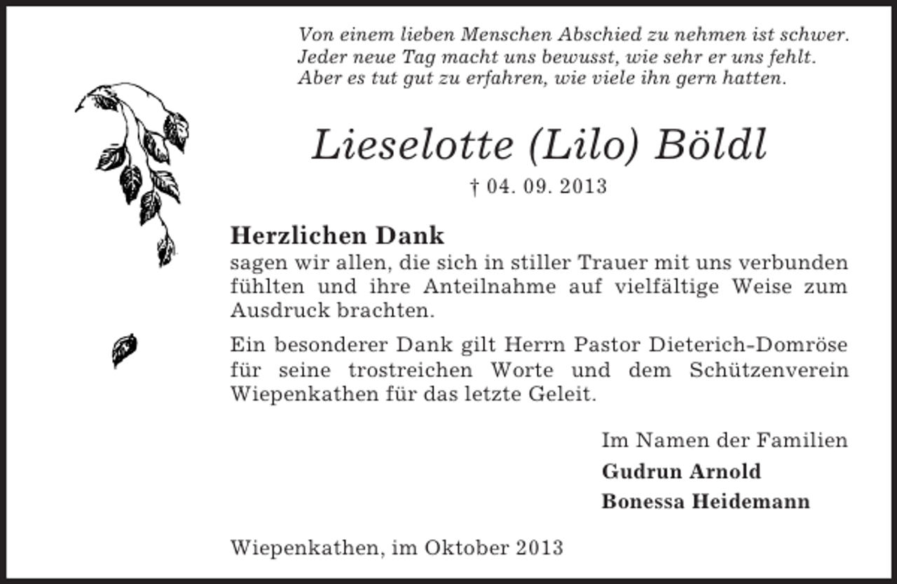 <p>Von einem lieben Menschen Abschied zu nehmen ist schwer.<br />Jeder neue Tag macht uns bewusst, wie sehr er uns fehlt.<br />Aber es tut gut zu erfahren, wie viele ihn gern hatten.</p><p>Lieselotte (Lilo) Böldl<br />† 04. 09. 2013</p><p>Herzlichen Dank<br />sagen wir allen, die sich in stiller Trauer mit uns verbunden<br />fühlten und ihre Anteilnahme auf vielfältige Weise zum<br />Ausdruck brachten.<br />Ein besonderer Dank gilt Herrn Pastor Dieterich-Domröse<br />für seine trostreichen Worte und dem Schützenverein<br />Wiepenkathen für das letzte Geleit.<br />Im Namen der Familien<br />Gudrun Arnold<br />Bonessa Heidemann<br />Wiepenkathen, im Oktober 2013</p>