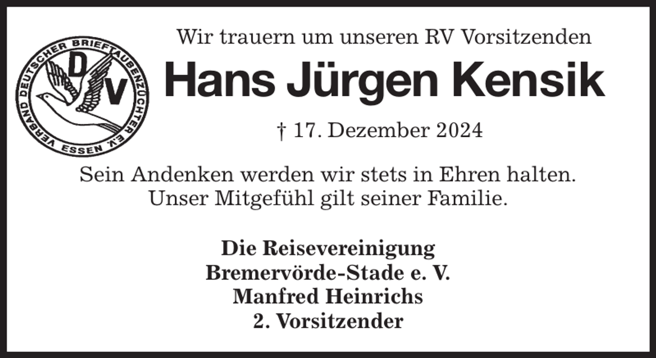 <p>Wir trauern um unseren RV Vorsitzenden<br />Hans Jürgen Kensik<br />† 17. Dezember 2024<br />Sein Andenken werden wir stets in Ehren halten.<br />Unser Mitgefühl gilt seiner Familie.</p><p>Die Reisevereinigung<br />Bremervörde-Stade e. V.<br />Manfred Heinrichs<br />2. Vorsitzender</p>