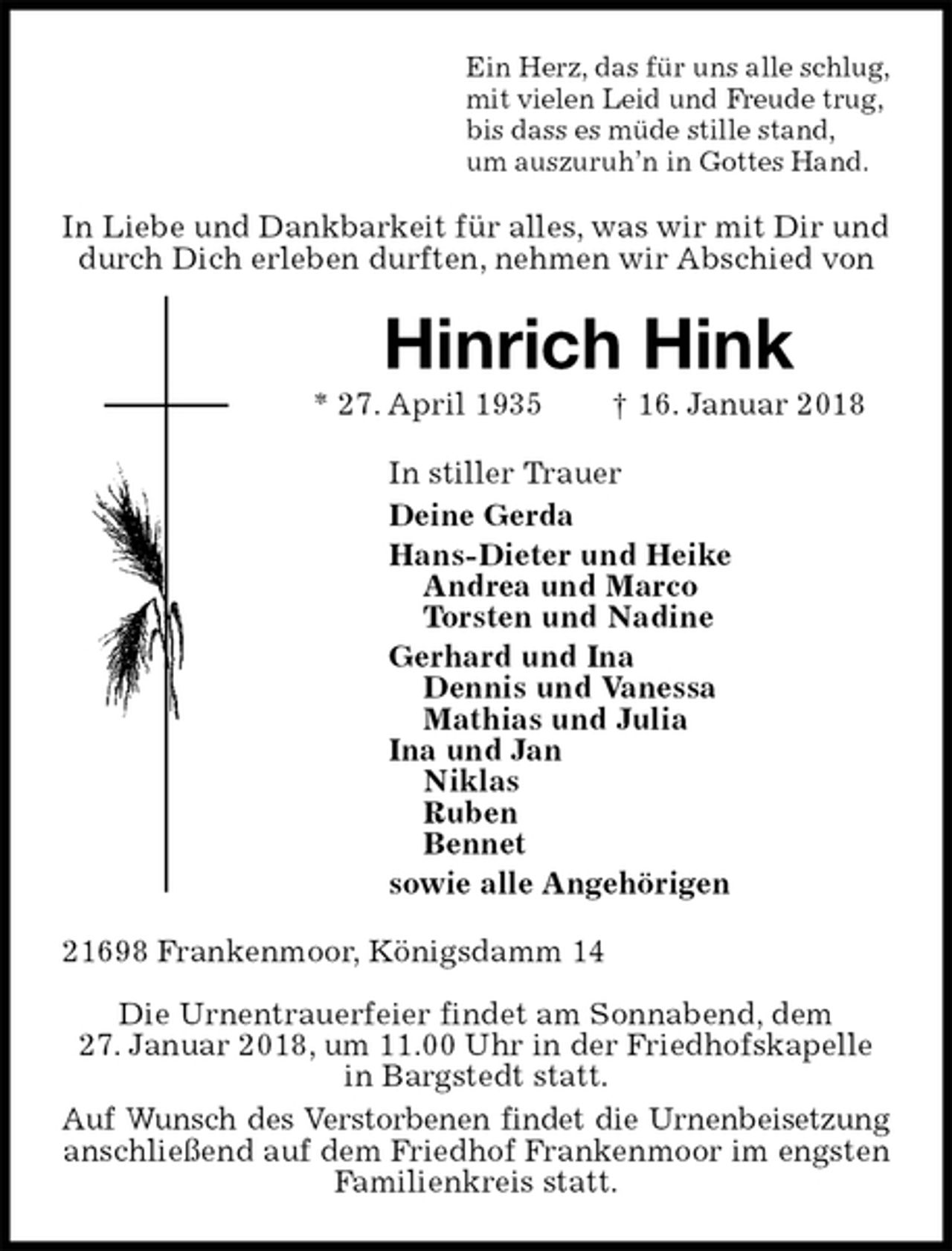 <p>Ein Herz, das für uns alle schlug,<br />mit vielen Leid und Freude trug,<br />bis dass es müde stille stand,<br />um auszuruh’n in Gottes Hand.<br />In Liebe und Dankbarkeit für alles, was wir mit Dir und durch Dich erleben durften, nehmen wir Abschied von<br />Hinrich Hink<br />* 27. April 1935 † 16. Januar 2018<br />In stiller Trauer<br />Deine Gerda<br />Hans-Dieter und Heike<br />Andrea und Marco<br />Torsten und Nadine<br />Gerhard und Ina<br />Dennis und Vanessa<br />Mathias und Julia<br />Ina und Jan<br />Niklas<br />Ruben<br />Bennet<br />sowie alle Angehörigen<br />21698 Frankenmoor, Königsdamm 14</p><p>Die Urnentrauerfeier findet am Sonnabend, dem<br />27. Januar 2018, um 11.00 Uhr in der Friedhofskapelle in Bargstedt statt.<br />Auf Wunsch des Verstorbenen findet die Urnenbeisetzung<br />anschließend auf dem Friedhof Frankenmoor im engsten Familienkreis statt.</p>