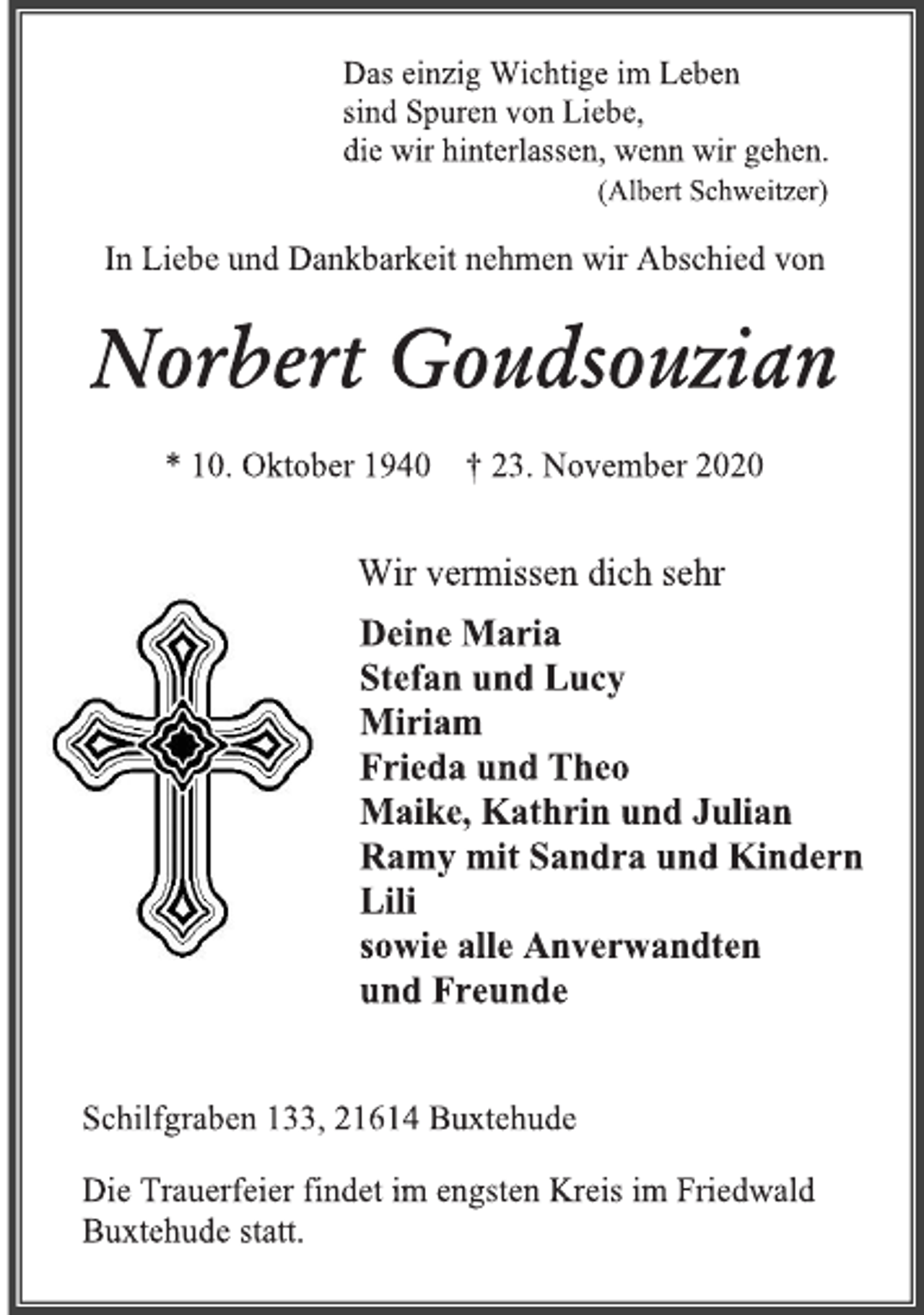 <p>Das einzig Wichtige im Leben sind Spuren von Liebe, die wir hinterlassen, wenn wir gehen.<br />(Albert Schweitzer)<br />In Liebe und Dankbarkeit nehmen wir Abschied von<br />Norbert Goudsouzian<br />* 10. Oktober 1940 † 23. November 2020<br />Wir vermissen dich sehr<br />Deine Maria Stefan und Lucy<br />Miriam Frieda und Theo<br />Maike, Kathrin und Julian<br />Ramy mit Sandra und Kindern<br />Lili sowie alle Anverwandten und Freunde<br />Schilfgraben 133, 21614 Buxtehude<br />Die Trauerfeier findet im engsten Kreis im Friedwald Buxtehude statt.</p>