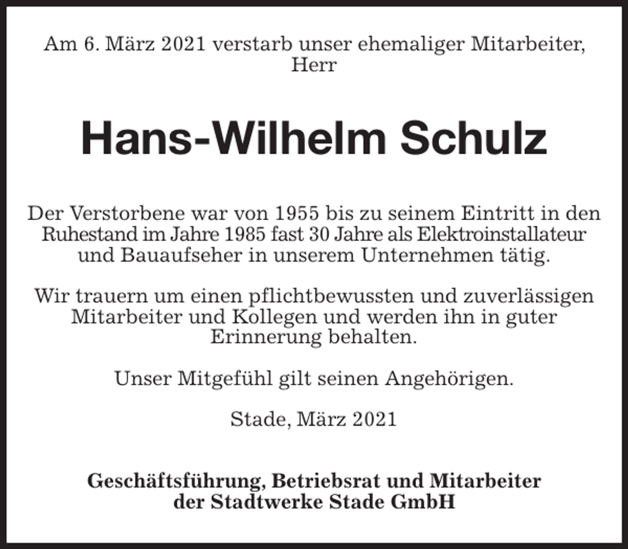 <p>Am 6. März 2021 verstarb unser ehemaliger Mitarbeiter, Herr<br />Hans-Wilhelm Schulz<br />Geschäftsführung, Betriebsrat und Mitarbeiter<br />der Stadtwerke Stade GmbH<br />Der Verstorbene war von 1955 bis zu seinem Eintritt in den Ruhestand im Jahre 1985 fast 30 Jahre als Elektroinstallateur und Bauaufseher in unserem Unternehmen tätig.</p>
<p>Wir trauern um einen pflichtbewussten und zuverlässigen Mitarbeiter und Kollegen und werden ihn in guter<br />Erinnerung behalten.</p>
<p>Unser Mitgefühl gilt seinen Angehörigen.</p>
<p>Stade, März 2021</p>