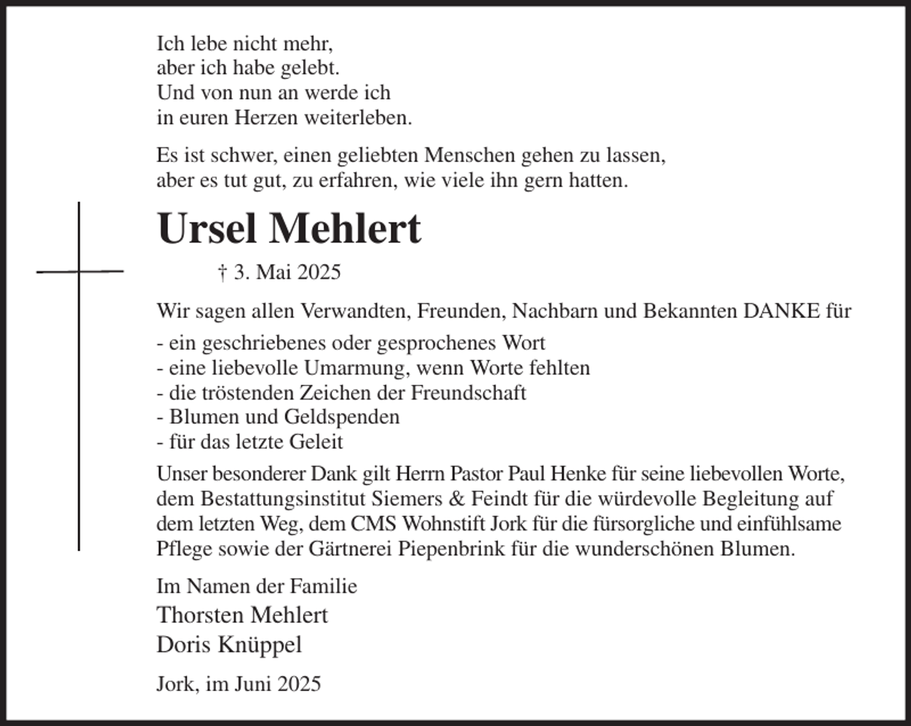 <p>Ich lebe nicht mehr,<br />aber ich habe gelebt.<br />Und von nun an werde ich<br />in euren Herzen weiterleben.<br />Es ist schwer, einen geliebten Menschen gehen zu lassen,<br />aber es tut gut, zu erfahren, wie viele ihn gern hatten.<br />Ursel Mehlert<br />† 3. Mai 2025<br />Wir sagen allen Verwandten, Freunden, Nachbarn und Bekannten DANKE für<br />- ein geschriebenes oder gesprochenes Wort<br />- eine liebevolle Umarmung, wenn Worte fehlten<br />- die tröstenden Zeichen der Freundschaft<br />- Blumen und Geldspenden<br />- für das letzte Geleit<br />Unser besonderer Dank gilt Herrn Pastor Paul Henke für seine liebevollen Worte, dem Bestattungsinstitut Siemers &amp; Feindt für die würdevolle Begleitung auf dem letzten Weg, dem CMS Wohnstift Jork für die fürsorgliche und einfühlsame Pflege sowie der Gärtnerei Piepenbrink für die wunderschönen Blumen.<br />Im Namen der Familie<br />Thorsten Mehlert<br />Doris Knüppel<br />Jork, im Juni 2025</p>