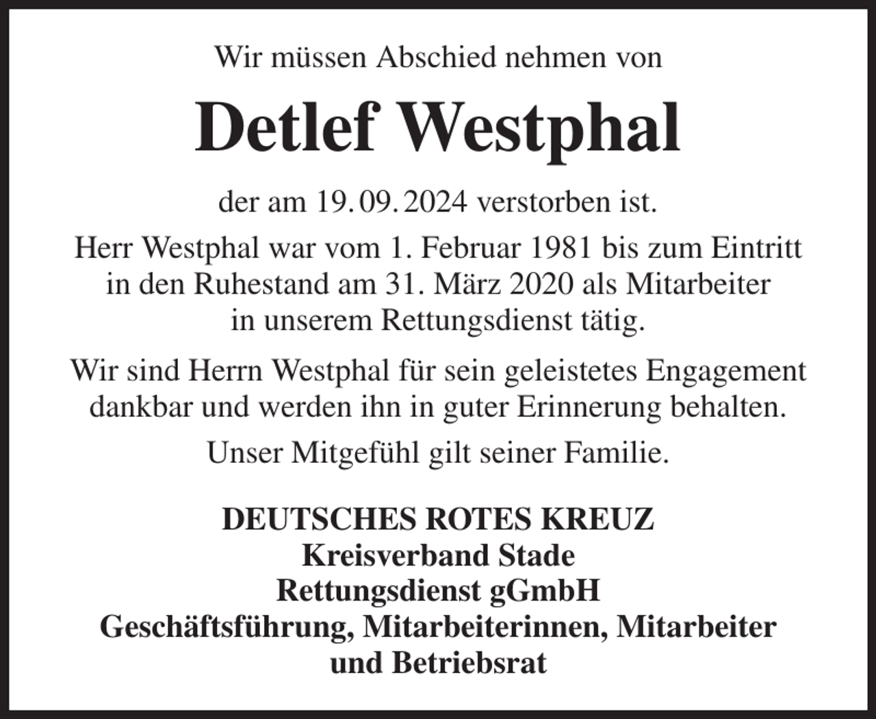 <p>Wir müssen Abschied nehmen von<br />Detlef Westphal<br />der am 19. 09. 2024 verstorben ist.<br />Herr Westphal war vom 1. Februar 1981 bis zum Eintritt<br />in den Ruhestand am 31. März 2020 als Mitarbeiter<br />in unserem Rettungsdienst tätig.<br />Wir sind Herrn Westphal für sein geleistetes Engagement dankbar und werden ihn in guter Erinnerung behalten.<br />Unser Mitgefühl gilt seiner Familie.<br />DEUTSCHES ROTES KREUZ<br />Kreisverband Stade<br />Rettungsdienst gGmbH<br />Geschäftsführung, Mitarbeiterinnen, Mitarbeiter<br />und Betriebsrat</p>