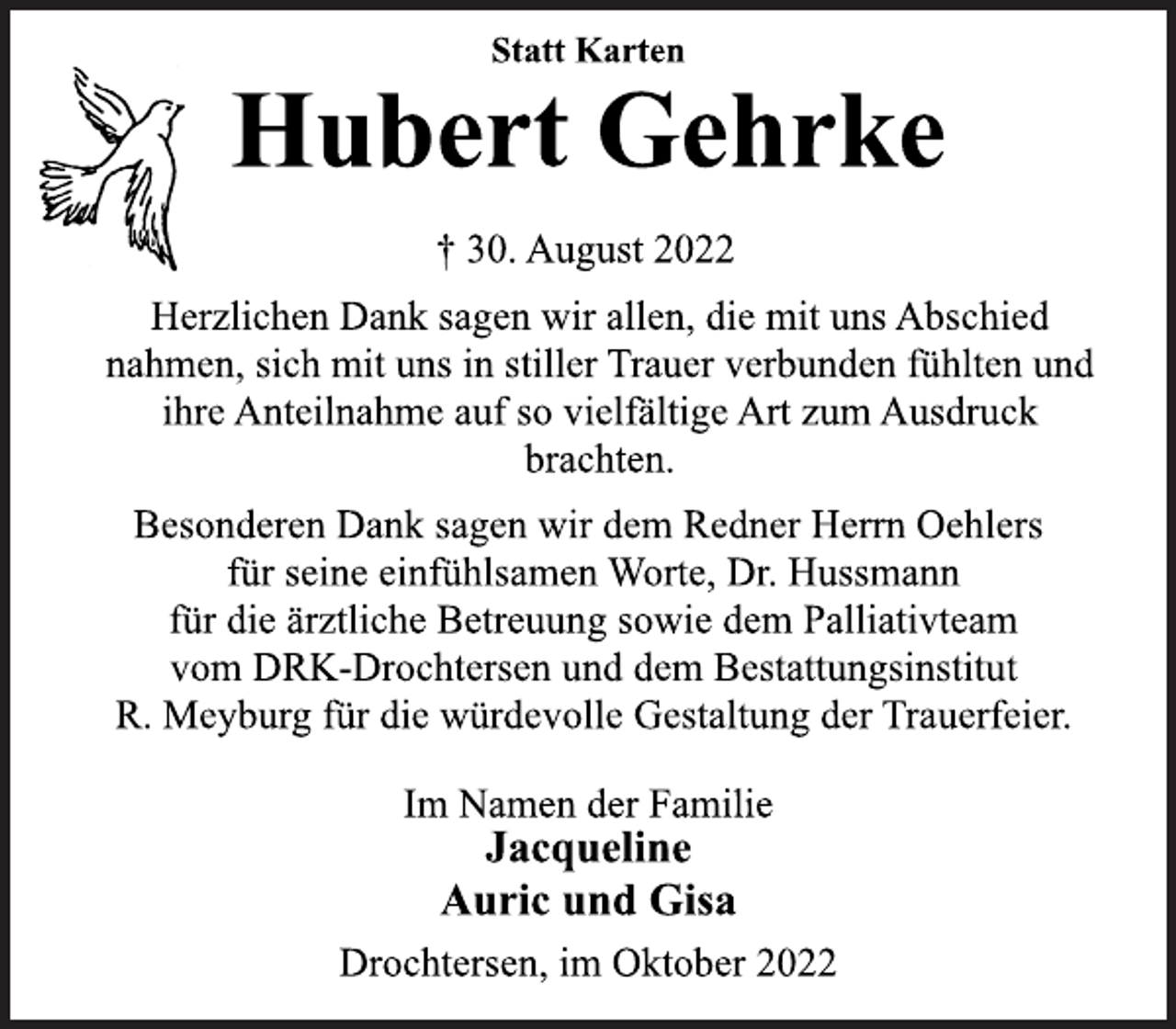 <p>Statt Karten<br />Hubert Gehrke<br />† 30. August 2022<br />Herzlichen Dank sagen wir allen, die mit uns Abschied<br />nahmen, sich mit uns in stiller Trauer verbunden fühlten und<br />ihre Anteilnahme auf so vielfältige Art zum Ausdruck<br />brachten.<br />Besonderen Dank sagen wir dem Redner Herrn Oehlers<br />für seine einfühlsamen Worte, Dr. Hussmann<br />für die ärztliche Betreuung sowie dem Palliativteam<br />vom DRK-Drochtersen und dem Bestattungsinstitut<br />R. Meyburg für die würdevolle Gestaltung der Trauerfeier.<br />Im Namen der Familie<br />Jacqueline<br />Auric und Gisa<br />Drochtersen, im Oktober 2022</p>