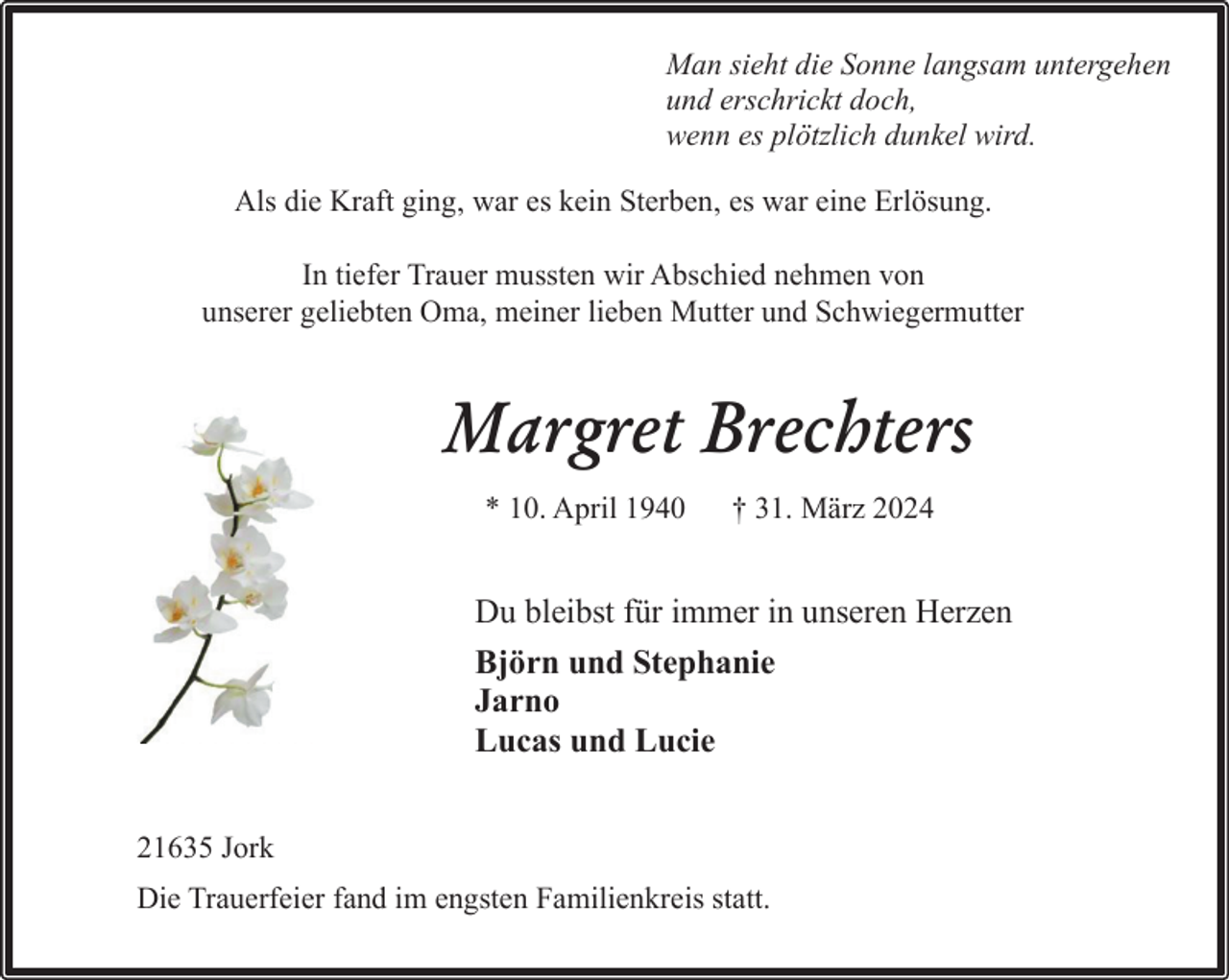 <p>Man sieht die Sonne langsam untergehen<br />und erschrickt doch,<br />wenn es plötzlich dunkel wird.<br />Als die Kraft ging, war es kein Sterben, es war eine Erlösung.<br />In tiefer Trauer mussten wir Abschied nehmen von<br />unserer geliebten Oma, meiner lieben Mutter und Schwiegermutter</p><p>Margret Brechters<br />* 10. April 1940</p><p>† 31. März 2024</p><p>Du bleibst für immer in unseren Herzen<br />Björn und Stephanie<br />Jarno<br />Lucas und Lucie<br />21635 Jork<br />Die Trauerfeier fand im engsten Familienkreis statt.</p>