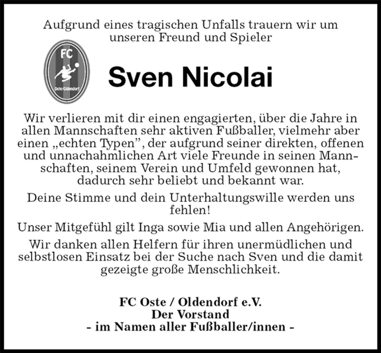 <p>Aufgrund eines tragischen Unfalls trauern wir um<br />unseren Freund und Spieler<br />Sven Nicolai<br />Wir verlieren mit dir einen engagierten, über die Jahre in allen Mannschaften sehr aktiven Fußballer, vielmehr aber einen „echten Typen”, der aufgrund seiner direkten, offenen und unnachahmlichen Art viele Freunde in seinen Mannschaften, seinem Verein und Umfeld gewonnen hat,<br />dadurch sehr beliebt und bekannt war.<br />Deine Stimme und dein Unterhaltungswille werden uns fehlen!<br />Unser Mitgefühl gilt Inga sowie Mia und allen Angehörigen.<br />Wir danken allen Helfern für ihren unermüdlichen und selbstlosen Einsatz bei der Suche nach Sven und die damit gezeigte große Menschlichkeit.<br />FC Oste / Oldendorf e.V.<br />Der Vorstand<br />- im Namen aller Fußballer/innen -</p>