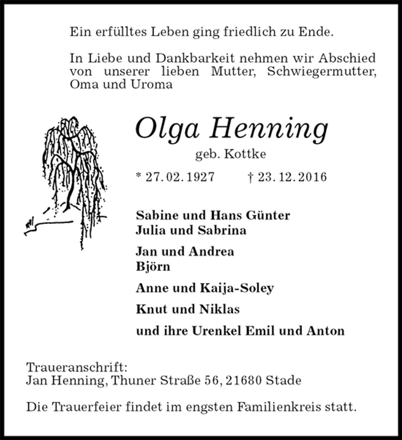 <p>Ein erfülltes Leben ging friedlich zu Ende.</p><p>In Liebe und Dankbarkeit nehmen wir Abschied von unserer lieben Mutter, Schwiegermutter, Oma und Uroma<br />Olga Henning<br />geb. Kottke<br />* 27. 02. 1927 † 23. 12. 2016<br />Sabine und Hans Günter<br />Julia und Sabrina<br />Jan und Andrea<br />Björn<br />Anne und Kaija-Soley<br />Knut und Niklas<br />und ihre Urenkel Emil und Anton<br />Traueranschrift:<br />Jan Henning, Thuner Straße 56, 21680 Stade</p><p>Die Trauerfeier findet im engsten Familienkreis statt.</p>
