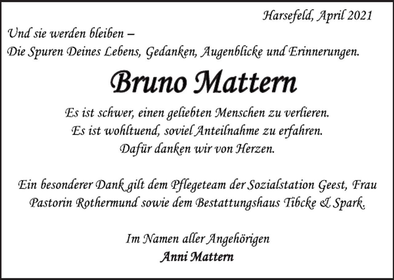 <p>Harsefeld, April 2021<br />Und sie werden bleiben -<br />Die Spuren Deines Lebens, Gedanken, Augenblicke und Erinnerungen.<br />Bruno Mattern<br />Es ist schwer, einen geliebten Menschen zu verlieren.<br />Es ist wohltuend, soviel Anteilnahme zu erfahren.<br />Dafür danken wir von Herzen.<br />Ein besonderer Dank gilt dem Pflegeteam der Sozialstation Geest, Frau<br />Pastorin Rothermund sowie dem Bestattungshaus Tibcke &amp; Spark.<br />Im Namen aller Angehörigen<br />Anni Mattern</p>
