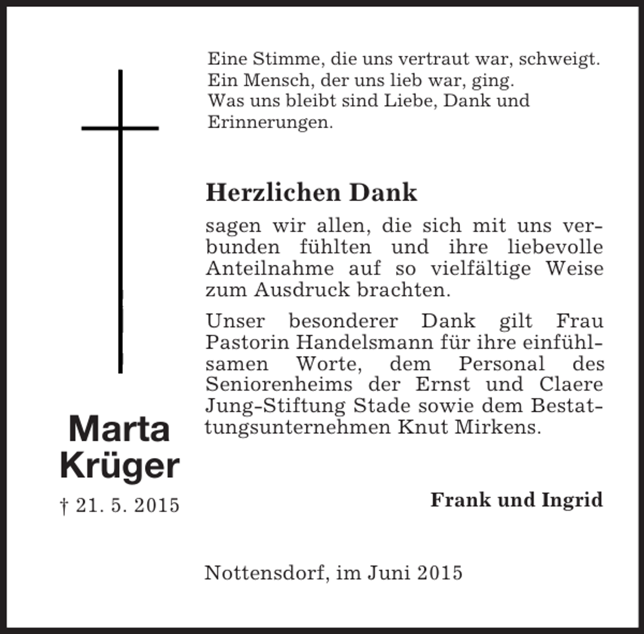 <p>Marta<br />Krüger<br />† 21. 5. 2015<br />Eine Stimme, die uns vertraut war, schweigt.<br />Ein Mensch, der uns lieb war, ging.<br />Was uns bleibt sind Liebe, Dank und<br />Erinnerungen.<br />Herzlichen Dank<br />sagen wir allen, die sich mit uns verbunden fühlten und ihre liebevolle<br />Anteilnahme auf so vielfältige Weise zum Ausdruck brachten.<br />Unser besonderer Dank gilt Frau<br />Pastorin Handelsmann für ihre einfühlsamen Worte, dem Personal des<br />Seniorenheims der Ernst und Claere Jung-Stiftung Stade sowie dem Bestattungsunternehmen Knut Mirkens.<br />Frank und Ingrid<br />Nottensdorf, im Juni 2015</p>