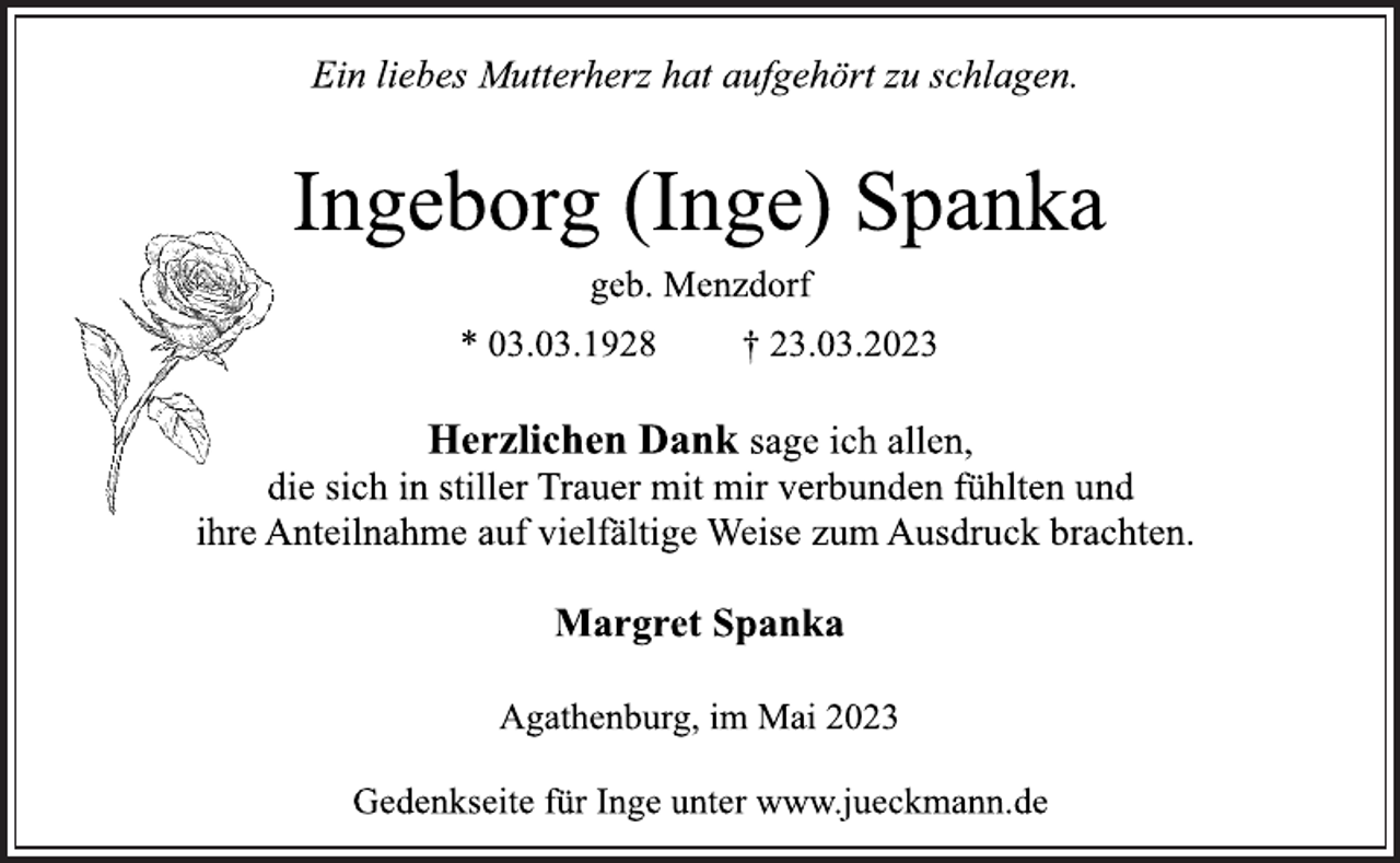 <p>Ein liebes Mutterherz hat aufgehört zu schlagen.<br />Ingeborg (Inge) Spanka<br />geb. Menzdorf<br />* 03.03.1928 † 23.03.2023<br />Herzlichen Dank sage ich allen,<br />die sich in stiller Trauer mit mir verbunden fühlten und<br />ihre Anteilnahme auf vielfältige Weise zum Ausdruck brachten.<br />Margret Spanka<br />Agathenburg, im Mai 2023<br />Gedenkseite für Inge unter www.jueckmann.de</p>