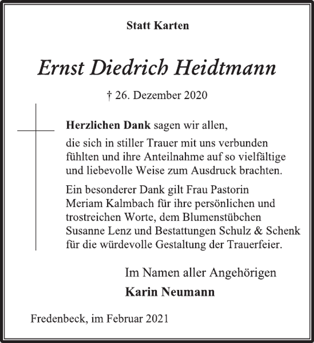 <p>Statt Karten<br />Ernst Diedrich Heidtmann<br />† 26. Dezember 2020</p>
<p>Herzlichen Dank sagen wir allen,<br />die sich in stiller Trauer mit uns verbunden<br />fühlten und ihre Anteilnahme auf so vielfältige<br />und liebevolle Weise zum Ausdruck brachten.<br />Ein besonderer Dank gilt Frau Pastorin<br />Meriam Kalmbach für ihre persönlichen und<br />trostreichen Worte, dem Blumenstübchen<br />Susanne Lenz und Bestattungen Schulz &amp; Schenk<br />für die würdevolle Gestaltung der Trauerfeier.</p>
<p>Im Namen aller Angehörigen<br />Karin Neumann</p>
<p>Fredenbeck, im Februar 2021</p>