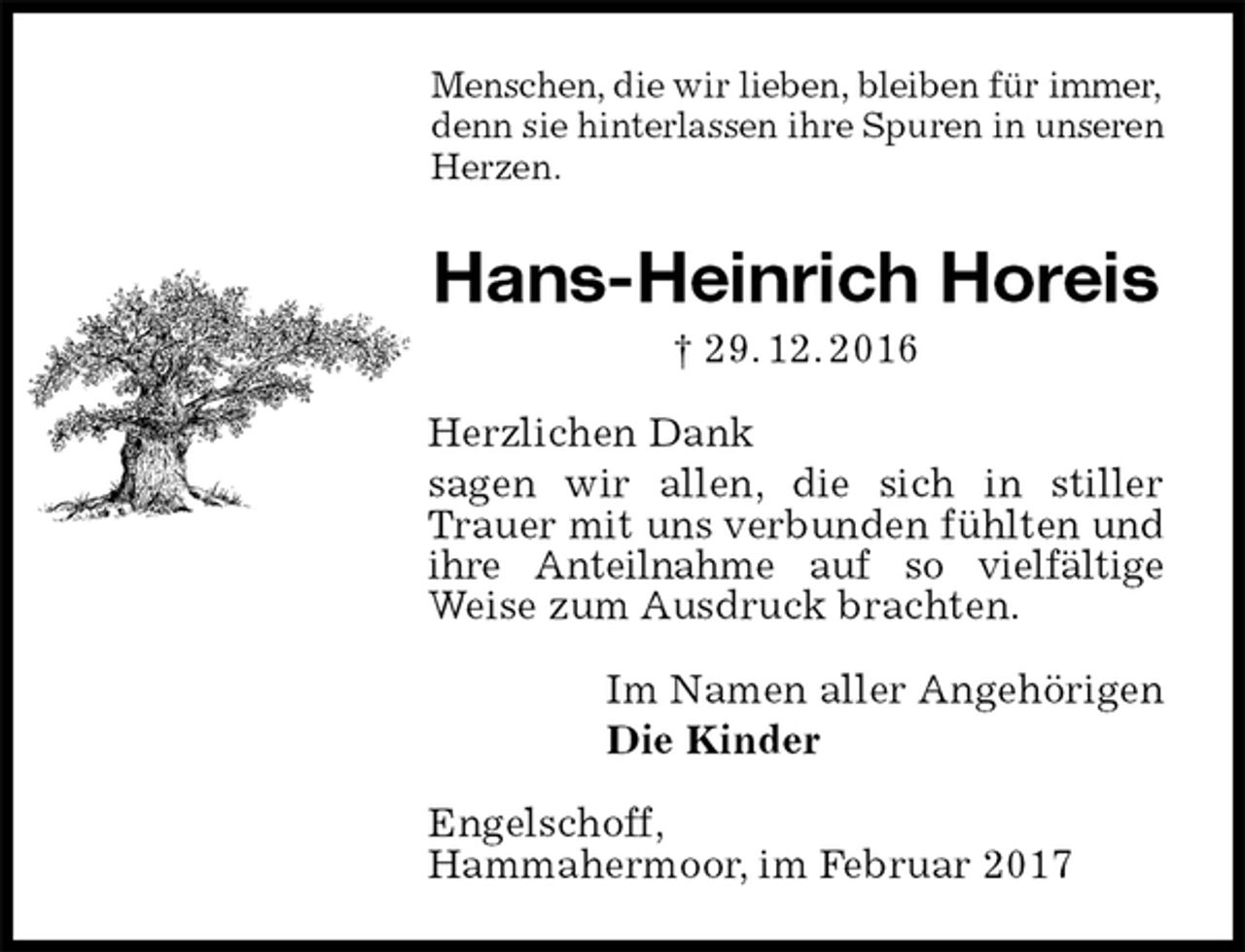 <p>Menschen, die wir lieben, bleiben für immer,<br />denn sie hinterlassen ihre Spuren in unseren<br />Herzen.<br />Hans-Heinrich Horeis<br />† 29. 12. 2016<br />Herzlichen Dank<br />sagen wir allen, die sich in stiller Trauer mit uns verbunden fühlten und ihre Anteilnahme auf so vielfältige Weise zum Ausdruck brachten.<br />Im Namen aller Angehörigen<br />Die Kinder<br />Engelschoff,<br />Hammahermoor, im Februar 2017</p>