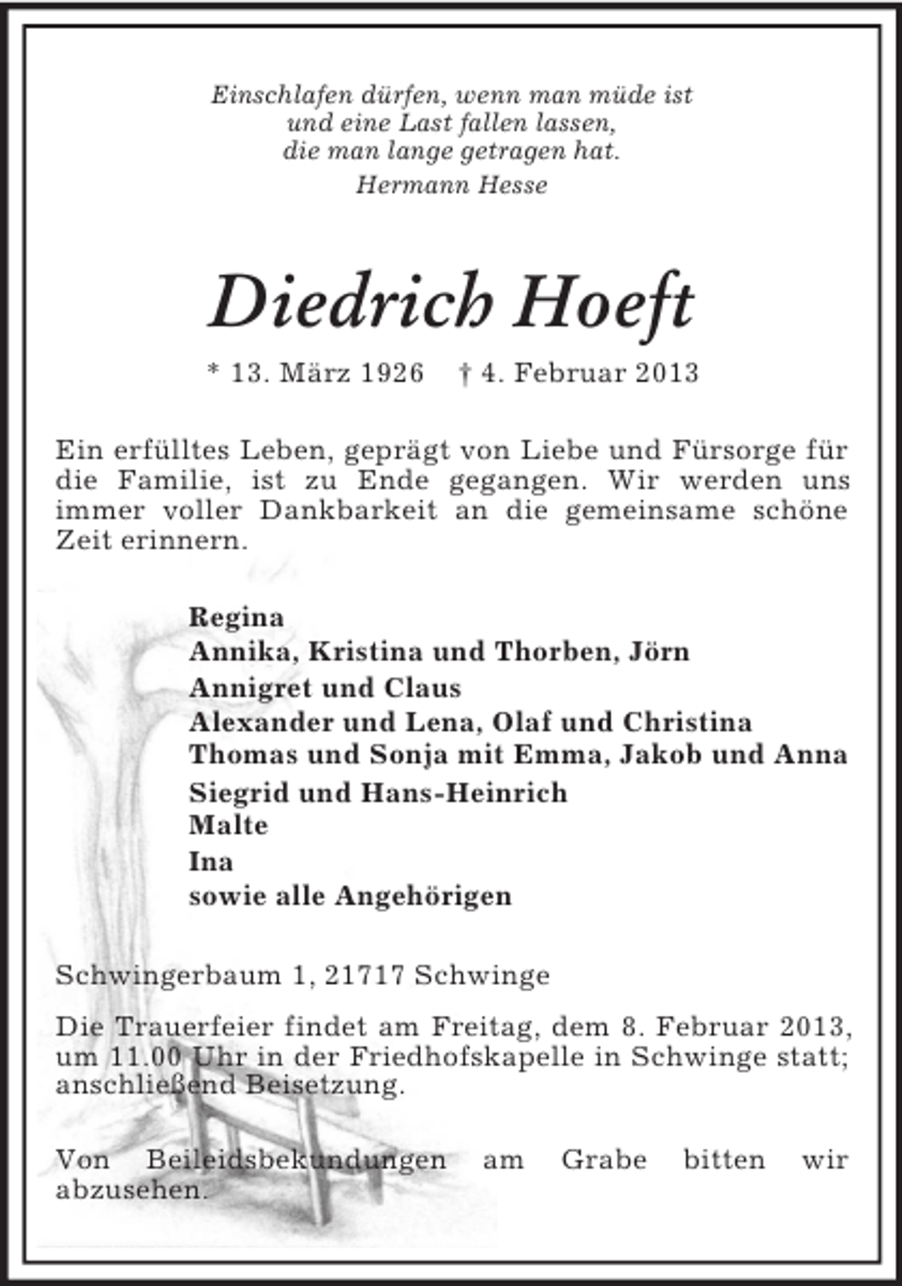 <p>Einschlafen dürfen, wenn man müde ist<br />und eine Last fallen lassen,<br />die man lange getragen hat.<br />Hermann Hesse</p><p>Diedrich Hoeft<br />* 13. März 1926</p><p>† 4. Februar 2013</p><p>Ein erfülltes Leben, geprägt von Liebe und Fürsorge für<br />die Familie, ist zu Ende gegangen. Wir werden uns<br />immer voller Dankbarkeit an die gemeinsame schöne<br />Zeit erinnern.<br />Regina<br />Annika, Kristina und Thorben, Jörn<br />Annigret und Claus<br />Alexander und Lena, Olaf und Christina<br />Thomas und Sonja mit Emma, Jakob und Anna<br />Siegrid und Hans-Heinrich<br />Malte<br />Ina<br />sowie alle Angehörigen<br />Schwingerbaum 1, 21717 Schwinge<br />Die Trauerfeier findet am Freitag, dem 8. Februar 2013,<br />um 11.00 Uhr in der Friedhofskapelle in Schwinge statt;<br />anschließend Beisetzung.<br />Von Beileidsbekundungen<br />abzusehen.</p><p>am</p><p>Grabe</p><p>bitten</p><p>wir</p>