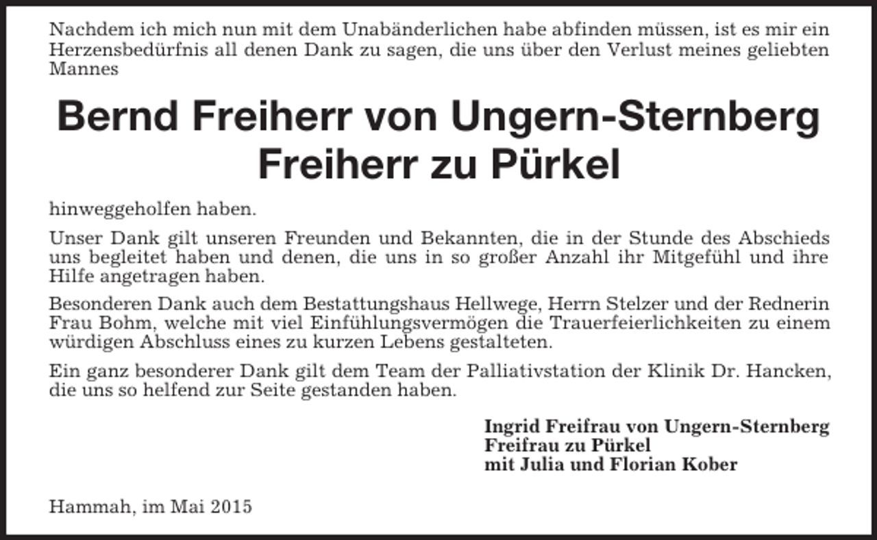 <p>Nachdem ich mich nun mit dem Unabänderlichen habe abfinden müssen, ist es mir ein Herzensbedürfnis all denen Dank zu sagen, die uns über den Verlust meines geliebten Mannes<br />Bernd Freiherr von Ungern-Sternberg<br />Freiherr zu Pürkel<br />hinweggeholfen haben.<br />Unser Dank gilt unseren Freunden und Bekannten, die in der Stunde des Abschieds uns begleitet haben und denen, die uns in so großer Anzahl ihr Mitgefühl und ihre<br />Hilfe angetragen haben.<br />Besonderen Dank auch dem Bestattungshaus Hellwege, Herrn Stelzer und der Rednerin<br />Frau Bohm, welche mit viel Einfühlungsvermögen die Trauerfeierlichkeiten zu einem würdigen Abschluss eines zu kurzen Lebens gestalteten.<br />Ein ganz besonderer Dank gilt dem Team der Palliativstation der Klinik Dr. Hancken, die uns so helfend zur Seite gestanden haben.<br />Ingrid Freifrau von Ungern-Sternberg<br />Freifrau zu Pürkel<br />mit Julia und Florian Kober<br />Hammah, im Mai 2015</p>