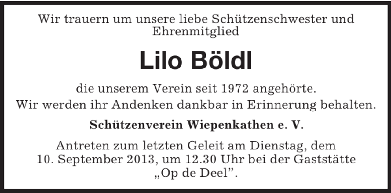 <p>Wir trauern um unsere liebe Schützenschwester und<br />Ehrenmitglied</p><p>Lilo Böldl<br />die unserem Verein seit 1972 angehörte.<br />Wir werden ihr Andenken dankbar in Erinnerung behalten.<br />Schützenverein Wiepenkathen e. V.<br />Antreten zum letzten Geleit am Dienstag, dem<br />10. September 2013, um 12.30 Uhr bei der Gaststätte<br />„Op de Deel”.</p>
