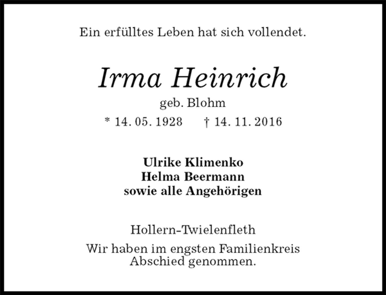 <p>Ein erfülltes Leben hat sich vollendet.<br />Irma Heinrich<br />geb. Blohm<br />* 14. 05. 1928 † 14. 11. 2016<br />Ulrike Klimenko<br />Helma Beermann<br />sowie alle Angehörigen<br />Hollern-Twielenfleth<br />Wir haben im engsten Familienkreis<br />Abschied genommen.</p>