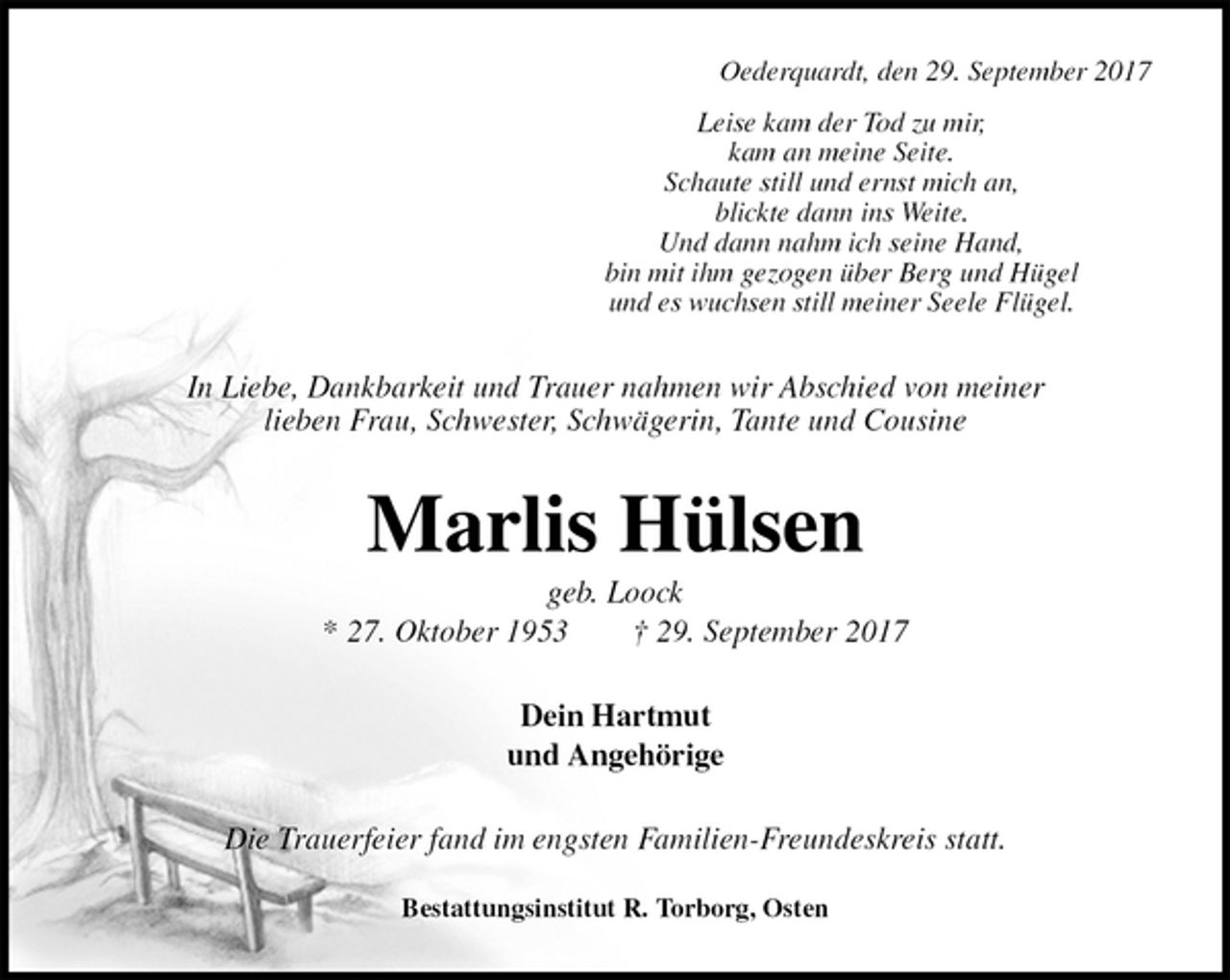 <p>Oederquardt, den 29. September 2017<br />Leise kam der Tod zu mir,<br />kam an meine Seite.<br />Schaute still und ernst mich an,<br />blickte dann ins Weite.<br />Und dann nahm ich seine Hand,<br />bin mit ihm gezogen über Berg und Hügel<br />und es wuchsen still meiner Seele Flügel.<br />In Liebe, Dankbarkeit und Trauer nahmen wir Abschied von meiner<br />lieben Frau, Schwester, Schwägerin, Tante und Cousine<br />Marlis Hülsen<br />geb. Loock<br />* 27. Oktober 1953 † 29. September 2017<br />Dein Hartmut<br />und Angehörige<br />Die Trauerfeier fand im engsten Familien-Freundeskreis statt.<br />Bestattungsinstitut R. Torborg, Osten</p>