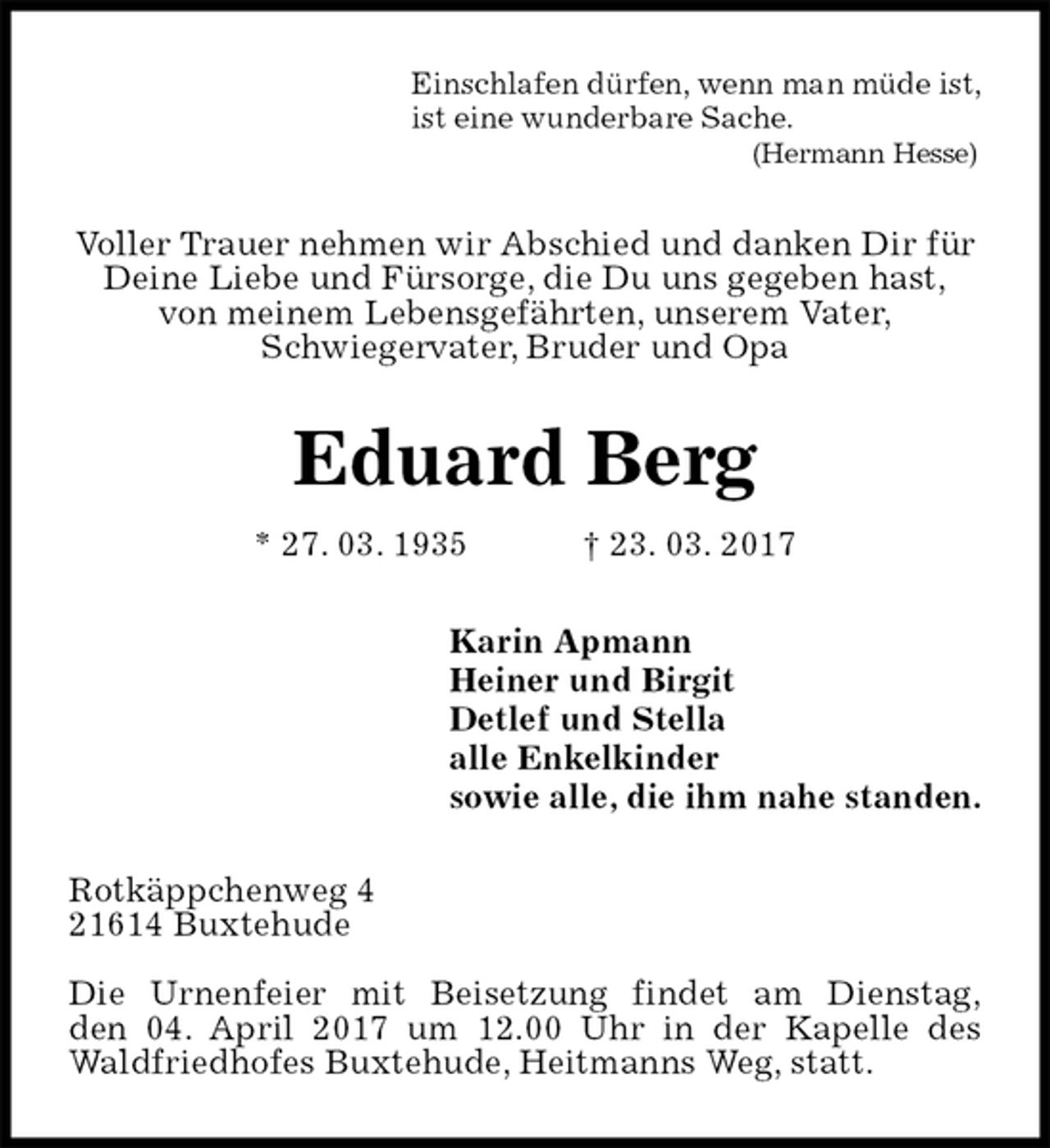 <p>Einschlafen dürfen, wenn man müde ist,<br />ist eine wunderbare Sache.<br />(Hermann Hesse)<br />Voller Trauer nehmen wir Abschied und danken Dir für Deine Liebe und Fürsorge, die Du uns gegeben hast,<br />von meinem Lebensgefährten, unserem Vater,<br />Schwiegervater, Bruder und Opa<br />Eduard Berg<br />* 27. 03. 1935 † 23. 03. 2017<br />Karin Apmann<br />Heiner und Birgit<br />Detlef und Stella<br />alle Enkelkinder<br />sowie alle, die ihm nahe standen.<br />Rotkäppchenweg 4<br />21614 Buxtehude</p>
<p>Die Urnenfeier mit Beisetzung findet am Dienstag,<br />den 04. April 2017 um 12.00 Uhr in der Kapelle des Waldfriedhofes Buxtehude, Heitmanns Weg, statt.</p>