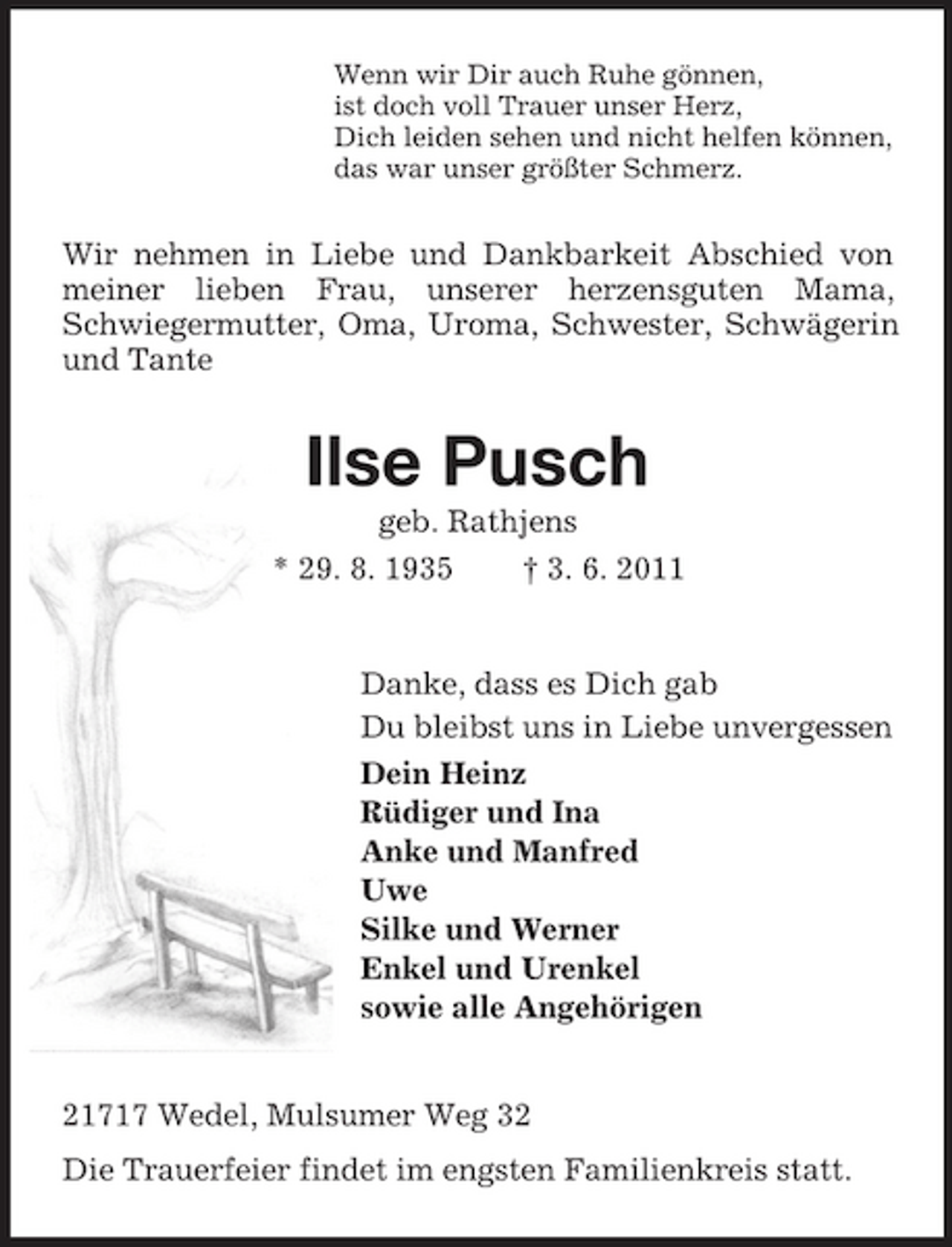 <p>Wenn wir Dir auch Ruhe gönnen,<br />ist doch voll Trauer unser Herz,<br />Dich leiden sehen und nicht helfen können,<br />das war unser größter Schmerz.<br />Wir nehmen in Liebe und Dankbarkeit Abschied von meiner lieben Frau, unserer herzensguten Mama, Schwiegermutter, Oma, Uroma, Schwester, Schwägerin und Tante<br />Ilse Pusch<br />geb. Rathjens<br />* 29. 8. 1935 † 3. 6. 2011<br />Danke, dass es Dich gab<br />Du bleibst uns in Liebe unvergessen<br />Dein Heinz<br />Rüdiger und Ina<br />Anke und Manfred<br />Uwe<br />Silke und Werner<br />Enkel und Urenkel<br />sowie alle Angehörigen<br />21717 Wedel, Mulsumer Weg 32<br />Die Trauerfeier findet im engsten Familienkreis statt.</p>