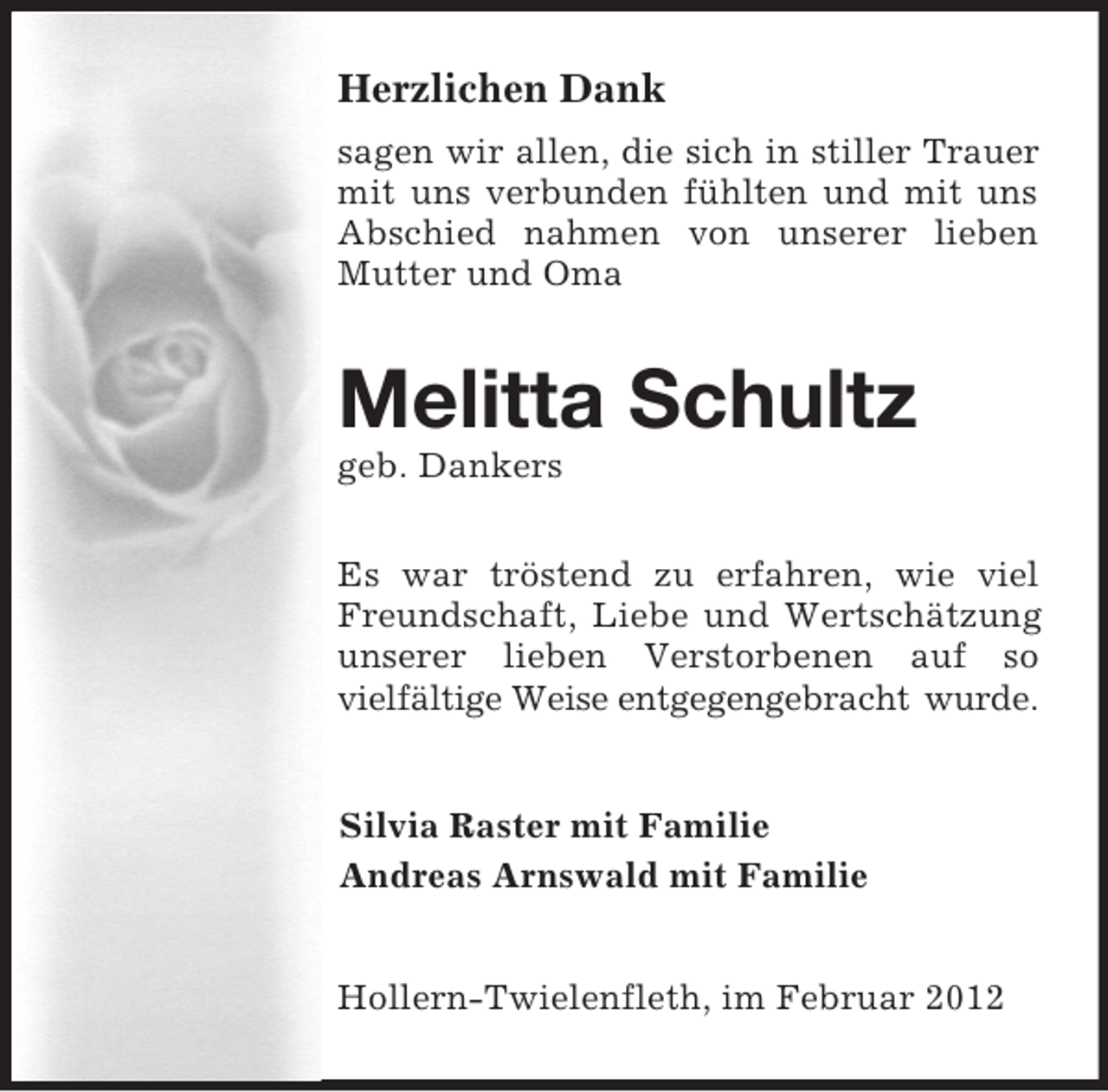 <p>Herzlichen Dank<br />sagen wir allen, die sich in stiller Trauer mit uns verbunden fühlten und mit uns Abschied nahmen von unserer lieben Mutter und Oma<br />Melitta Schultz<br />geb. Dankers<br />Es war tröstend zu erfahren, wie viel Freundschaft, Liebe und Wertschätzung unserer lieben Verstorbenen auf so<br />vielfältige Weise entgegengebracht wurde.<br />Silvia Raster mit Familie<br />Andreas Arnswald mit Familie<br />Hollern-Twielenfleth, im Februar 2012</p>